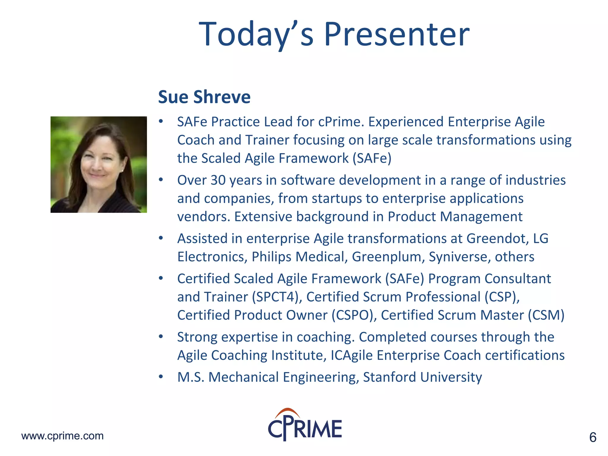 6www.cprime.com 6www.cprime.com
Sue Shreve
• SAFe Practice Lead for cPrime. Experienced Enterprise Agile
Coach and Trainer focusing on large scale transformations using
the Scaled Agile Framework (SAFe)
• Over 30 years in software development in a range of industries
and companies, from startups to enterprise applications
vendors. Extensive background in Product Management
• Assisted in enterprise Agile transformations at Greendot, LG
Electronics, Philips Medical, Greenplum, Syniverse, others
• Certified Scaled Agile Framework (SAFe) Program Consultant
and Trainer (SPCT4), Certified Scrum Professional (CSP),
Certified Product Owner (CSPO), Certified Scrum Master (CSM)
• Strong expertise in coaching. Completed courses through the
Agile Coaching Institute, ICAgile Enterprise Coach certifications
• M.S. Mechanical Engineering, Stanford University
Today’s Presenter
 