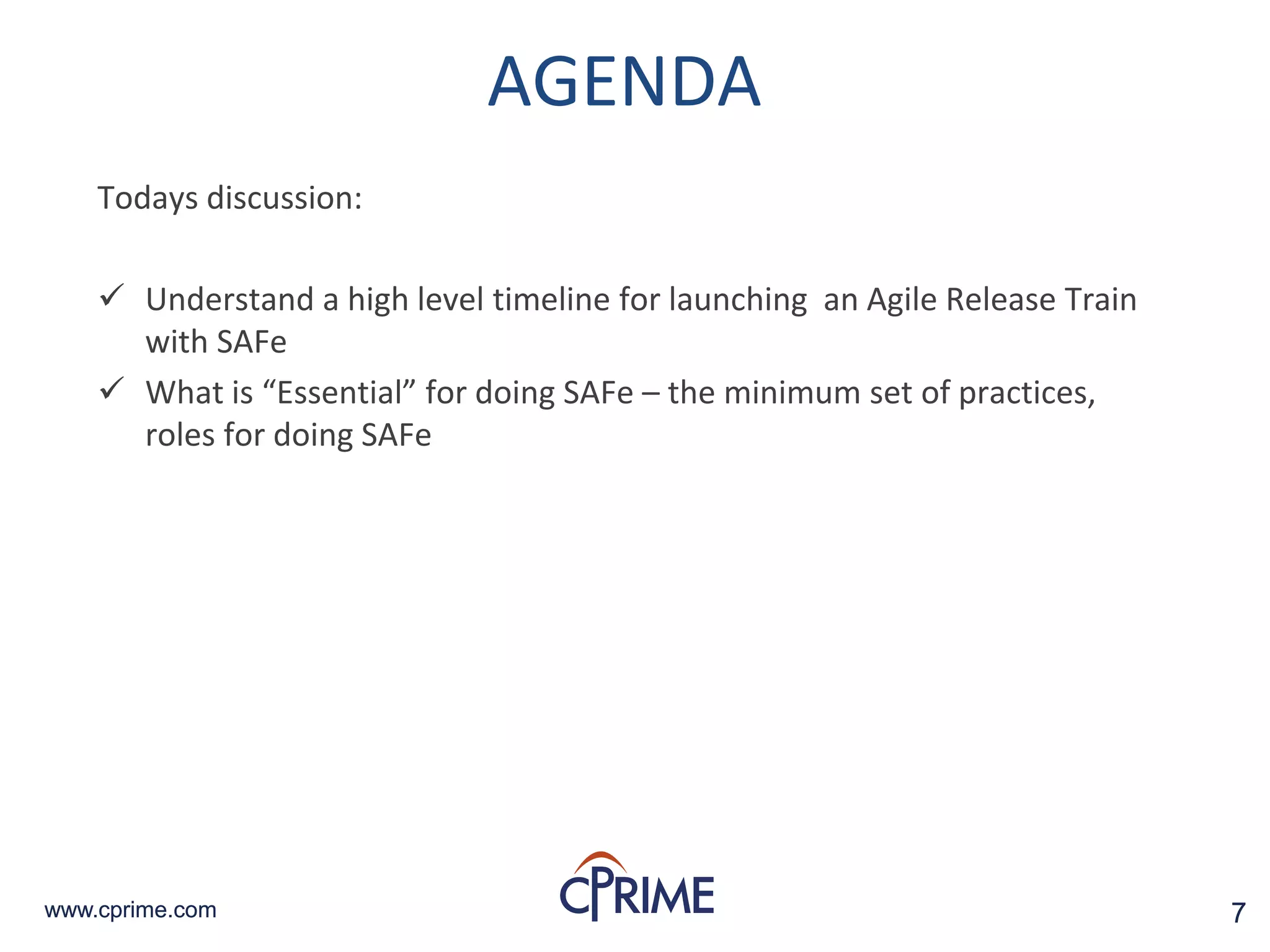 7www.cprime.com 7www.cprime.com
AGENDA
Todays discussion:
 Understand a high level timeline for launching an Agile Release Train
with SAFe
 What is “Essential” for doing SAFe – the minimum set of practices,
roles for doing SAFe
 