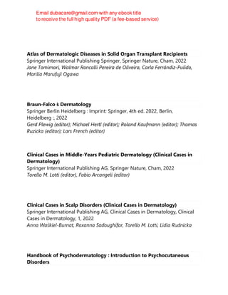 Atlas of Dermatologic Diseases in Solid Organ Transplant Recipients
Springer International Publishing Springer, Springer Nature, Cham, 2022
Jane Tomimori, Walmar Roncalli Pereira de Oliveira, Carla Ferrándiz-Pulido,
Marilia Marufuji Ogawa
Braun-Falco ́
s Dermatology
Springer Berlin Heidelberg : Imprint: Springer, 4th ed. 2022, Berlin,
Heidelberg :, 2022
Gerd Plewig (editor); Michael Hertl (editor); Roland Kaufmann (editor); Thomas
Ruzicka (editor); Lars French (editor)
Clinical Cases in Middle-Years Pediatric Dermatology (Clinical Cases in
Dermatology)
Springer International Publishing AG, Springer Nature, Cham, 2022
Torello M. Lotti (editor), Fabio Arcangeli (editor)
Clinical Cases in Scalp Disorders (Clinical Cases in Dermatology)
Springer International Publishing AG, Clinical Cases in Dermatology, Clinical
Cases in Dermatology, 1, 2022
Anna Waśkiel-Burnat, Roxanna Sadoughifar, Torello M. Lotti, Lidia Rudnicka
Handbook of Psychodermatology : Introduction to Psychocutaneous
Disorders
 