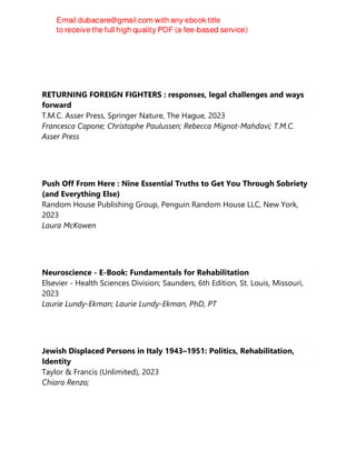 Yuli Panca Asmara
RETURNING FOREIGN FIGHTERS : responses, legal challenges and ways
forward
T.M.C. Asser Press, Springer Nature, The Hague, 2023
Francesca Capone; Christophe Paulussen; Rebecca Mignot-Mahdavi; T.M.C.
Asser Press
Push Off From Here : Nine Essential Truths to Get You Through Sobriety
(and Everything Else)
Random House Publishing Group, Penguin Random House LLC, New York,
2023
Laura McKowen
Neuroscience - E-Book: Fundamentals for Rehabilitation
Elsevier - Health Sciences Division; Saunders, 6th Edition, St. Louis, Missouri,
2023
Laurie Lundy-Ekman; Laurie Lundy-Ekman, PhD, PT
Jewish Displaced Persons in Italy 1943–1951: Politics, Rehabilitation,
Identity
Taylor & Francis (Unlimited), 2023
Chiara Renzo;
 