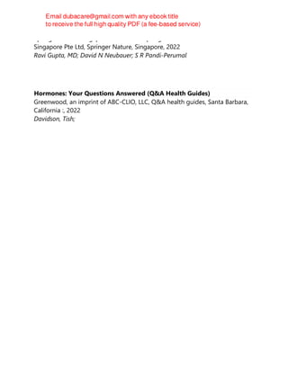 Springer Nature Singapore Pte Ltd Fka Springer Science + Business Media
Singapore Pte Ltd, Springer Nature, Singapore, 2022
Ravi Gupta, MD; David N Neubauer; S R Pandi-Perumal
Hormones: Your Questions Answered (Q&A Health Guides)
Greenwood, an imprint of ABC-CLIO, LLC, Q&A health guides, Santa Barbara,
California :, 2022
Davidson, Tish;
 