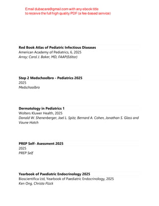 Red Book Atlas of Pediatric Infectious Diseases
American Academy of Pediatrics, 6, 2025
Array; Carol J. Baker, MD, FAAP(Editor)
Step 2 Medschoolbro - Pediatrics 2025
2025
Medschoolbro
Dermatology in Pediatrics 1
Wolters Kluwer Health, 2025
Donald W. Shenenberger, Joel L. Spitz, Bernard A. Cohen, Jonathan S. Glass and
Vaune Hatch
PREP Self- Asessment 2025
2025
PREP Self
Yearbook of Paediatric Endocrinology 2025
Bioscientifica Ltd, Yearbook of Paediatric Endocrinology, 2025
Ken Ong, Christa Flück
 