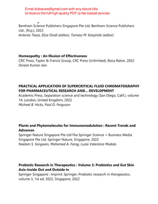 New Findings from Natural Substances
Bentham Science Publishers Singapore Pte Ltd, Bentham Science Publishers
Ltd., [N.p.], 2022
Antonio Tiezzi, Elisa Ovidi (editor), Tomasz M. Karpiński (editor)
Homeopathy : An Illusion of Effectiveness
CRC Press, Taylor & Francis Group, CRC Press (Unlimited), Boca Raton, 2022
Dinesh Kumar Jain
PRACTICAL APPLICATION OF SUPERCRITICAL FLUID CHROMATOGRAPHY
FOR PHARMACEUTICAL RESEARCH AND... DEVELOPMENT
Academic Press, Separation science and technology (San Diego, Calif.), volume
14, London, United Kingdom, 2022
Michael B. Hicks, Paul D. Ferguson
Plants and Phytomolecules for Immunomodulation : Recent Trends and
Advances
Springer Nature Singapore Pte Ltd Fka Springer Science + Business Media
Singapore Pte Ltd, Springer Nature, Singapore, 2022
Neelam S. Sangwan, Mohamed A. Farag, Luzia Valentina Modolo
Probiotic Research in Therapeutics : Volume 3: Probiotics and Gut Skin
Axis–Inside Out and Outside In
Springer Singapore : Imprint: Springer, Probiotic research in therapeutics,
volume 3, 1st ed. 2022, Singapore, 2022
 