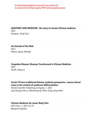 ANATOMY AND MEDICINE : the story of ancient Chinese medicine
2021
Sonberg , Prof/ Carl
Six Strands of the Web
2021
Moore, James Michael
Forgotten Disease: Illnesses Transformed in Chinese Medicine
2021
Smith, Hilary A.
Covid-19 from traditional Chinese medicine perspective : severe clinical
cases in the context of syndrome differentiation
World Scientific Publishing Company, 1, 2021
Luqi Huang, Hao Li, Wensheng Qi, Zhixu Yang, Qing Miao
Chinese Medicine for Lower Body Pain
CRC Press, 1, 2021-01-21
Benjamin Apichai
 