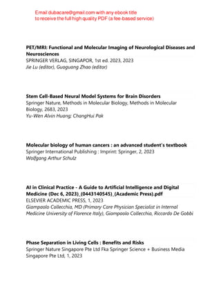 PET/MRI: Functional and Molecular Imaging of Neurological Diseases and
Neurosciences
SPRINGER VERLAG, SINGAPOR, 1st ed. 2023, 2023
Jie Lu (editor), Guoguang Zhao (editor)
Stem Cell-Based Neural Model Systems for Brain Disorders
Springer Nature, Methods in Molecular Biology, Methods in Molecular
Biology, 2683, 2023
Yu-Wen Alvin Huang; ChangHui Pak
Molecular biology of human cancers : an advanced student's textbook
Springer International Publishing : Imprint: Springer, 2, 2023
Wolfgang Arthur Schulz
AI in Clinical Practice - A Guide to Artificial Intelligence and Digital
Medicine (Dec 6, 2023)_(0443140545)_(Academic Press).pdf
ELSEVIER ACADEMIC PRESS, 1, 2023
Giampaolo Collecchia, MD (Primary Care Physician Specialist in Internal
Medicine University of Florence Italy), Giampaolo Collecchia, Riccardo De Gobbi
Phase Separation in Living Cells : Benefits and Risks
Springer Nature Singapore Pte Ltd Fka Springer Science + Business Media
Singapore Pte Ltd, 1, 2023
 