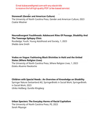 The Famous Lady Lovers: Black Women and Queer Desire Before
Stonewall (Gender and American Culture)
The University of North Carolina Press, Gender and American Culture, 2023
Cookie Woolner
Neurodivergent Youthhoods: Adolescent Rites Of Passage, Disability And
The Teeenage Epilepsy Clinic
Routledge, Youth, Young Adulthood and Society, 1, 2023
Shelda-Jane Smith
Vodou en Vogue: Fashioning Black Divinities in Haiti and the United
States (Where Religion Lives)
The University of North Carolina Press, Where Religion Lives, 1, 2023
Eziaku Atuama Nwokocha
Children with Special Needs : An Overview of Knowledge on Disability
Springer Nature Switzerland AG, SpringerBriefs in Social Work, SpringerBriefs
in Social Work, 2023
Ulrika Hallberg; Gunilla Klingberg
Urban Specters: The Everyday Harms of Racial Capitalism
The University of North Carolina Press, PS, 2023
Sarah Mayorga
 