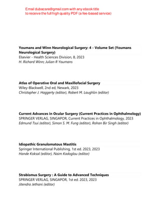 Youmans and Winn Neurological Surgery: 4 - Volume Set (Youmans
Neurological Surgery)
Elsevier - Health Sciences Division, 8, 2023
H. Richard Winn; Julian R Youmans
Atlas of Operative Oral and Maxillofacial Surgery
Wiley-Blackwell, 2nd ed, Newark, 2023
Christopher J. Haggerty (editor), Robert M. Laughlin (editor)
Current Advances in Ocular Surgery (Current Practices in Ophthalmology)
SPRINGER VERLAG, SINGAPOR, Current Practices in Ophthalmology, 2023
Edmund Tsui (editor), Simon S. M. Fung (editor), Rohan Bir Singh (editor)
Idiopathic Granulomatous Mastitis
Springer International Publishing, 1st ed. 2023, 2023
Hande Koksal (editor), Naim Kadoglou (editor)
Strabismus Surgery : A Guide to Advanced Techniques
SPRINGER VERLAG, SINGAPOR, 1st ed. 2023, 2023
Jitendra Jethani (editor)
 