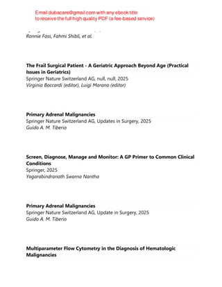 Springer Nature Switzerland AG, 1, 2025
Ronnie Fass, Fahmi Shibli, et al.
The Frail Surgical Patient - A Geriatric Approach Beyond Age (Practical
Issues in Geriatrics)
Springer Nature Switzerland AG, null, null, 2025
Virginia Boccardi (editor), Luigi Marano (editor)
Primary Adrenal Malignancies
Springer Nature Switzerland AG, Updates in Surgery, 2025
Guido A. M. Tiberio
Screen, Diagnose, Manage and Monitor: A GP Primer to Common Clinical
Conditions
Springer, 2025
Yogarabindranath Swarna Nantha
Primary Adrenal Malignancies
Springer Nature Switzerland AG, Update in Surgery, 2025
Guido A. M. Tiberio
Multiparameter Flow Cytometry in the Diagnosis of Hematologic
Malignancies
 