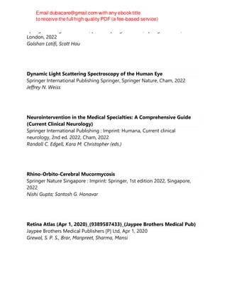 Springer-Verlag London Ltd., part of Springer Nature, Springer Nature,
London, 2022
Golshan Latifi, Scott Hau
Dynamic Light Scattering Spectroscopy of the Human Eye
Springer International Publishing Springer, Springer Nature, Cham, 2022
Jeffrey N. Weiss
Neurointervention in the Medical Specialties: A Comprehensive Guide
(Current Clinical Neurology)
Springer International Publishing : Imprint: Humana, Current clinical
neurology, 2nd ed. 2022, Cham, 2022
Randall C. Edgell, Kara M. Christopher (eds.)
Rhino-Orbito-Cerebral Mucormycosis
Springer Nature Singapore : Imprint: Springer, 1st edition 2022, Singapore,
2022
Nishi Gupta; Santosh G. Honavar
Retina Atlas (Apr 1, 2020)_(9389587433)_(Jaypee Brothers Medical Pub)
Jaypee Brothers Medical Publishers [P] Ltd, Apr 1, 2020
Grewal, S. P. S., Brar, Manpreet, Sharma, Mansi
 