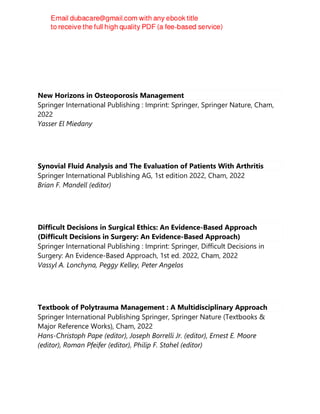 New Horizons in Osteoporosis Management
Springer International Publishing : Imprint: Springer, Springer Nature, Cham,
2022
Yasser El Miedany
Synovial Fluid Analysis and The Evaluation of Patients With Arthritis
Springer International Publishing AG, 1st edition 2022, Cham, 2022
Brian F. Mandell (editor)
Difficult Decisions in Surgical Ethics: An Evidence-Based Approach
(Difficult Decisions in Surgery: An Evidence-Based Approach)
Springer International Publishing : Imprint: Springer, Difficult Decisions in
Surgery: An Evidence-Based Approach, 1st ed. 2022, Cham, 2022
Vassyl A. Lonchyna, Peggy Kelley, Peter Angelos
Textbook of Polytrauma Management : A Multidisciplinary Approach
Springer International Publishing Springer, Springer Nature (Textbooks &
Major Reference Works), Cham, 2022
Hans-Christoph Pape (editor), Joseph Borrelli Jr. (editor), Ernest E. Moore
(editor), Roman Pfeifer (editor), Philip F. Stahel (editor)
 