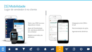 Mobile Sales
[5] Mobilidade
​ Lugar de vendedor é no cliente
TodooseuCRMnosseus
dispositivosmóveis
AppsdeProdutividade
(ex.:assinaturaeletrônica
decontratos)
Registroautomáticode
atividades
IntegraçãoentreCRMe
Email
Recomendaçãodeações
Agendamentodinâmico
 