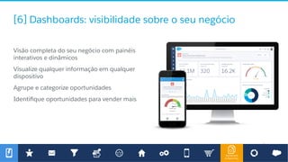 Dashboard
& Reporting
[6] Dashboards: visibilidade sobre o seu negócio
​ Visão completa do seu negócio com painéis
interativos e dinâmicos
​ Visualize qualquer informação em qualquer
dispositivo
​ Agrupe e categorize oportunidades
​ Identiﬁque oportunidades para vender mais
 