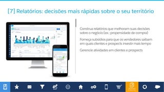 Dashboard
& Reporting
[7] Relatórios: decisões mais rápidas sobre o seu território
Construa relatórios que melhoram suas decisões
sobre o negócio (ex.: propensidade de compra)
Forneça subsídios para que os vendedores saibam
em quais clientes e prospects investir mais tempo
Gerencie atividades em clientes e prospects
 