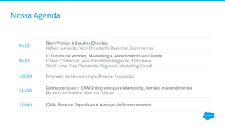 Nossa Agenda
9h10
Bem-Vindos à Era dos Clientes
Rafael Lameirão, Vice Presidente Regional, Commercial
9h30
O Futuro de Vendas, Marketing e Atendimento ao Cliente
Daniel Chamoun, Vice Presidente Regional, Enterprise
Renê Lima, Vice Presidente Regional, Marketing Cloud
10h30 Intervalo de Networking e Área de Exposição
11h00
Demonstração – CRM Integrado para Marketing, Vendas e Atendimento
Ricardo Andrade e Marcelo Galvão
11h45 Q&A, Área de Exposição e Almoço de Encerramento
 