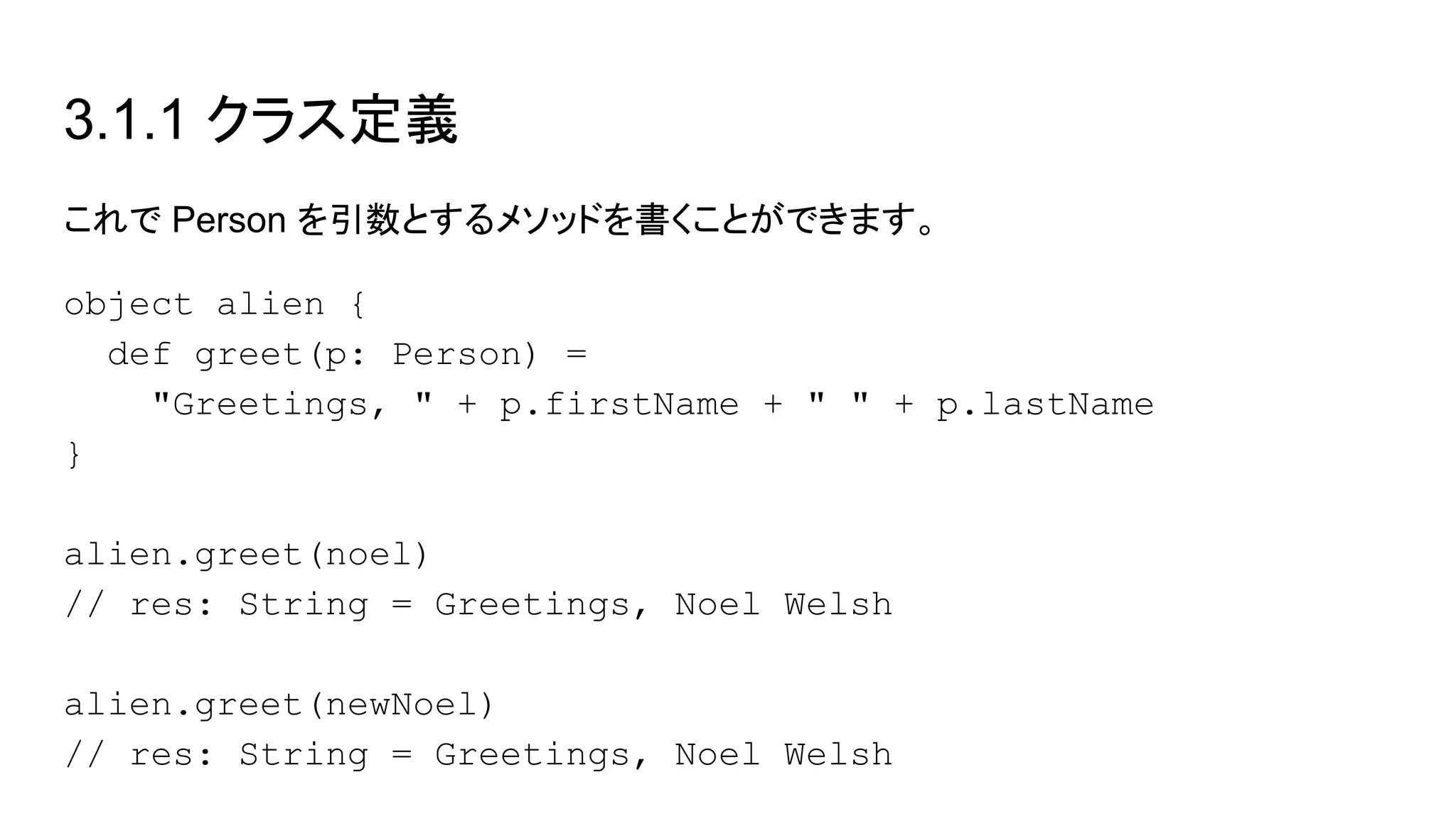 3.1.1 クラス定義
これで Person を引数とするメソッドを書くことができます。
object alien {
def greet(p: Person) =
"Greetings, " + p.firstName + " " + p.lastName
}
alien.greet(noel)
// res: String = Greetings, Noel Welsh
alien.greet(newNoel)
// res: String = Greetings, Noel Welsh
 