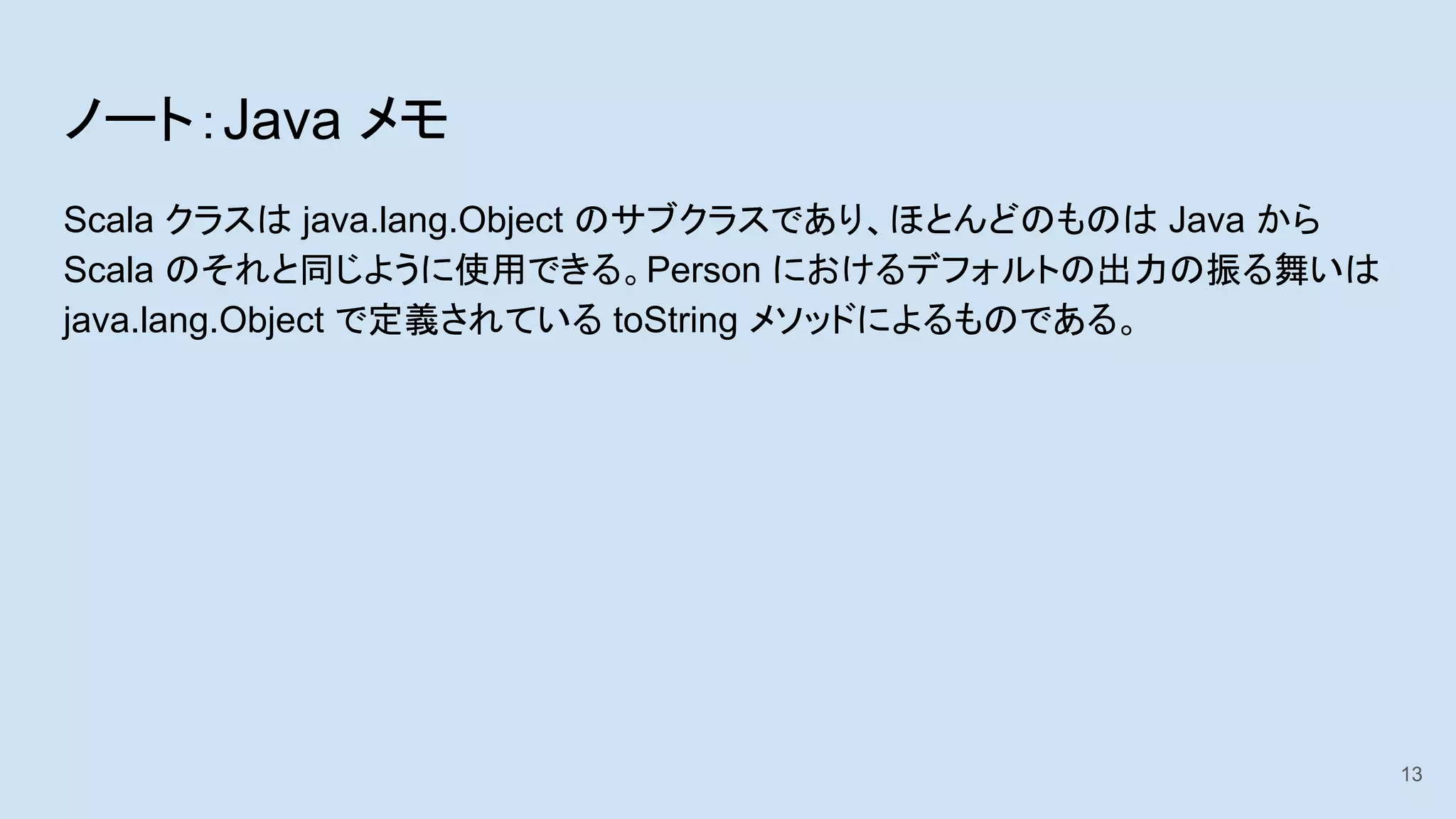 ノート：Java メモ
Scala クラスは java.lang.Object のサブクラスであり、ほとんどのものは Java から
Scala のそれと同じように使用できる。Person におけるデフォルトの出力の振る舞いは
java.lang.Object で定義されている toString メソッドによるものである。
13
 