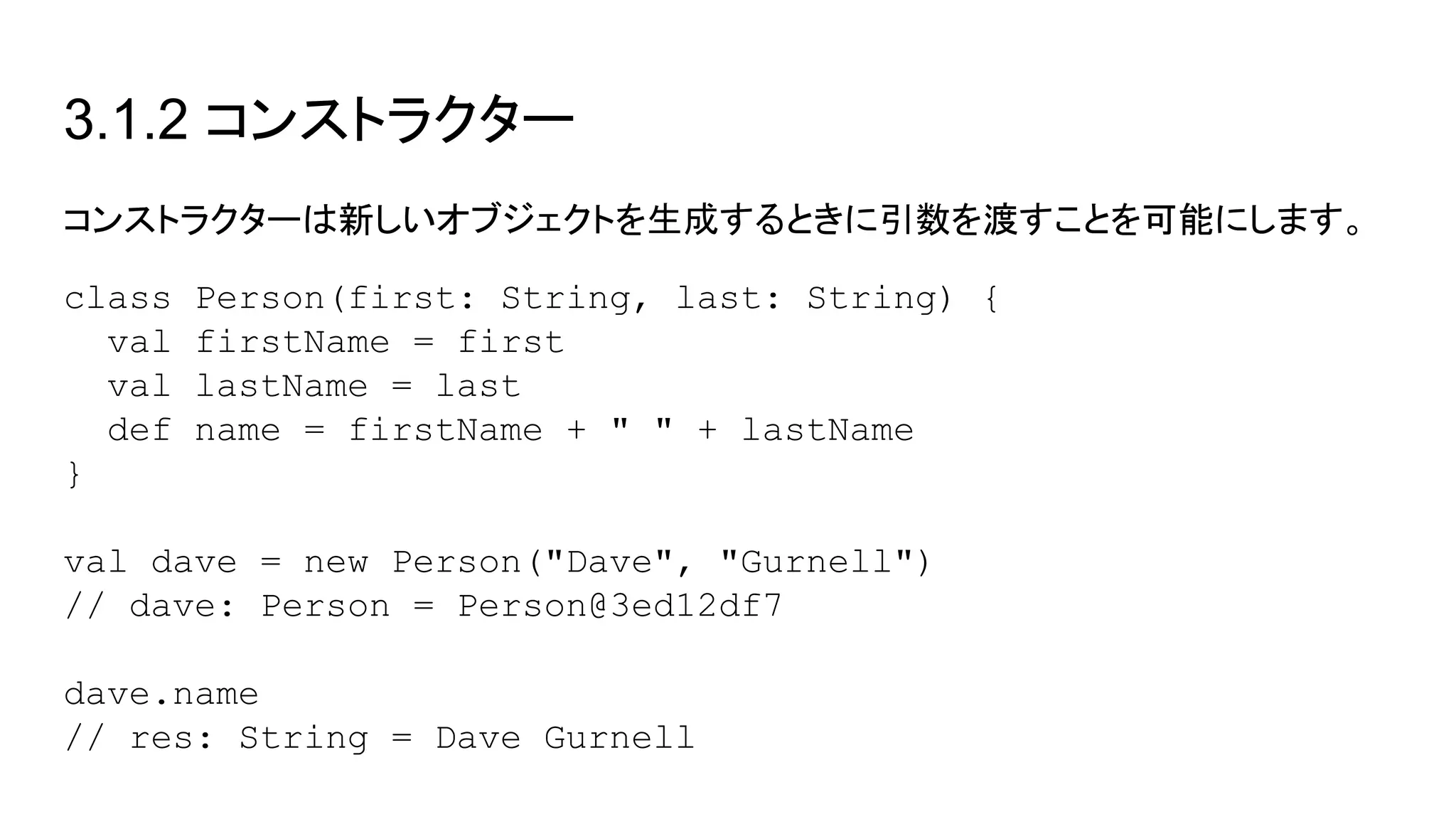 3.1.2 コンストラクター
コンストラクターは新しいオブジェクトを生成するときに引数を渡すことを可能にします。
class Person(first: String, last: String) {
val firstName = first
val lastName = last
def name = firstName + " " + lastName
}
val dave = new Person("Dave", "Gurnell")
// dave: Person = Person@3ed12df7
dave.name
// res: String = Dave Gurnell
 