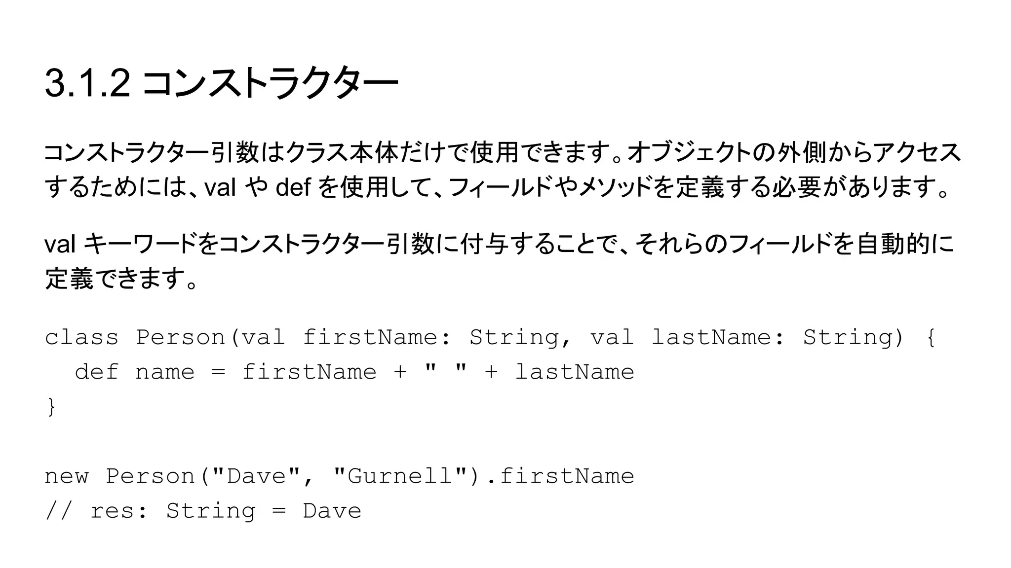3.1.2 コンストラクター
コンストラクター引数はクラス本体だけで使用できます。オブジェクトの外側からアクセス
するためには、val や def を使用して、フィールドやメソッドを定義する必要があります。
val キーワードをコンストラクター引数に付与することで、それらのフィールドを自動的に
定義できます。
class Person(val firstName: String, val lastName: String) {
def name = firstName + " " + lastName
}
new Person("Dave", "Gurnell").firstName
// res: String = Dave
 