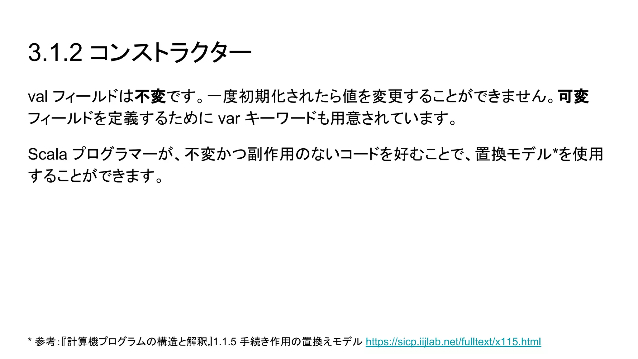 3.1.2 コンストラクター
val フィールドは不変です。一度初期化されたら値を変更することができません。可変
フィールドを定義するために var キーワードも用意されています。
Scala プログラマーが、不変かつ副作用のないコードを好むことで、置換モデル*を使用
することができます。
* 参考：『計算機プログラムの構造と解釈』1.1.5 手続き作用の置換えモデル https://sicp.iijlab.net/fulltext/x115.html
 