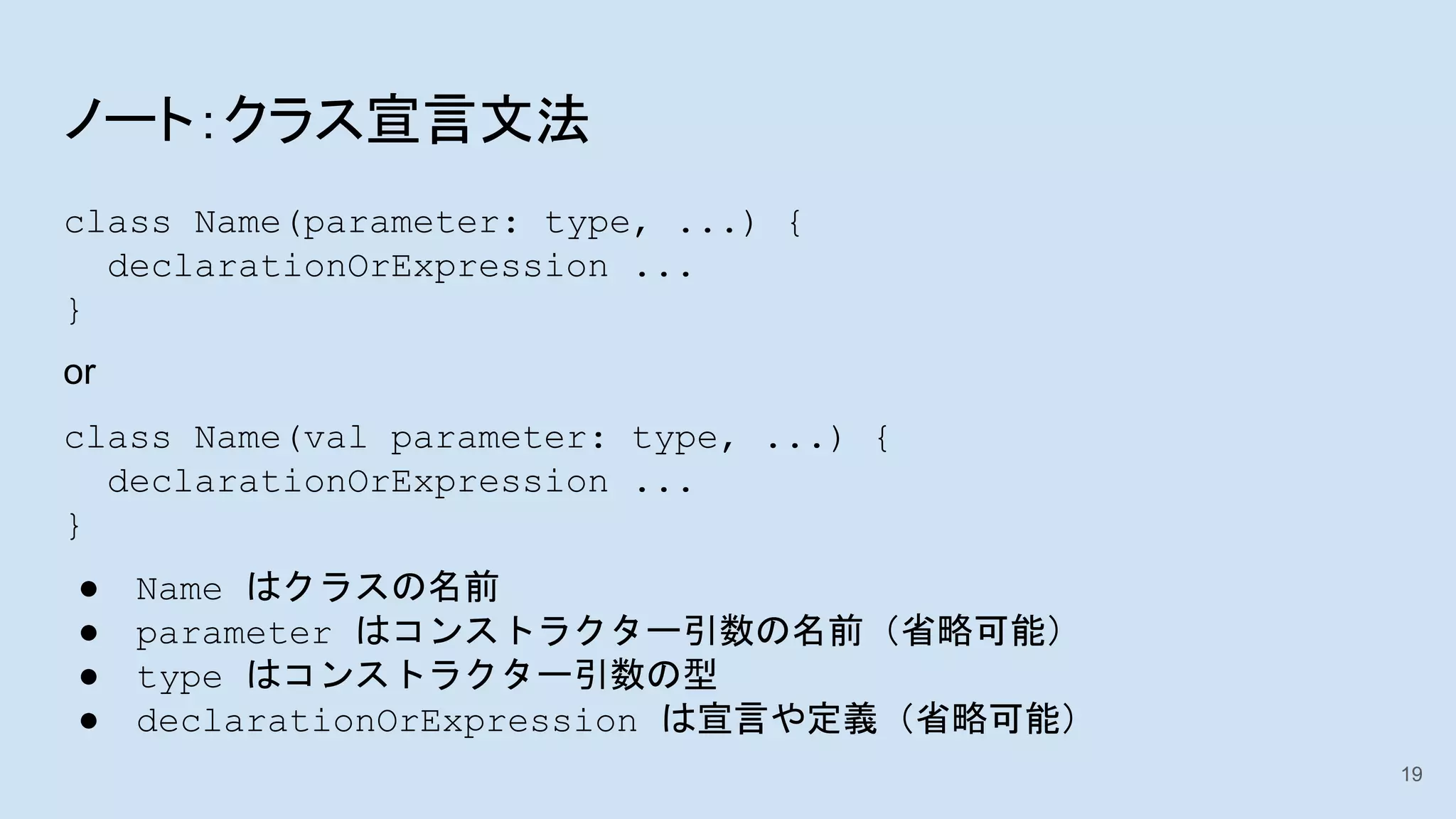 ノート：クラス宣言文法
class Name(parameter: type, ...) {
declarationOrExpression ...
}
or
class Name(val parameter: type, ...) {
declarationOrExpression ...
}
● Name はクラスの名前
● parameter はコンストラクター引数の名前（省略可能）
● type はコンストラクター引数の型
● declarationOrExpression は宣言や定義（省略可能）
19
 
