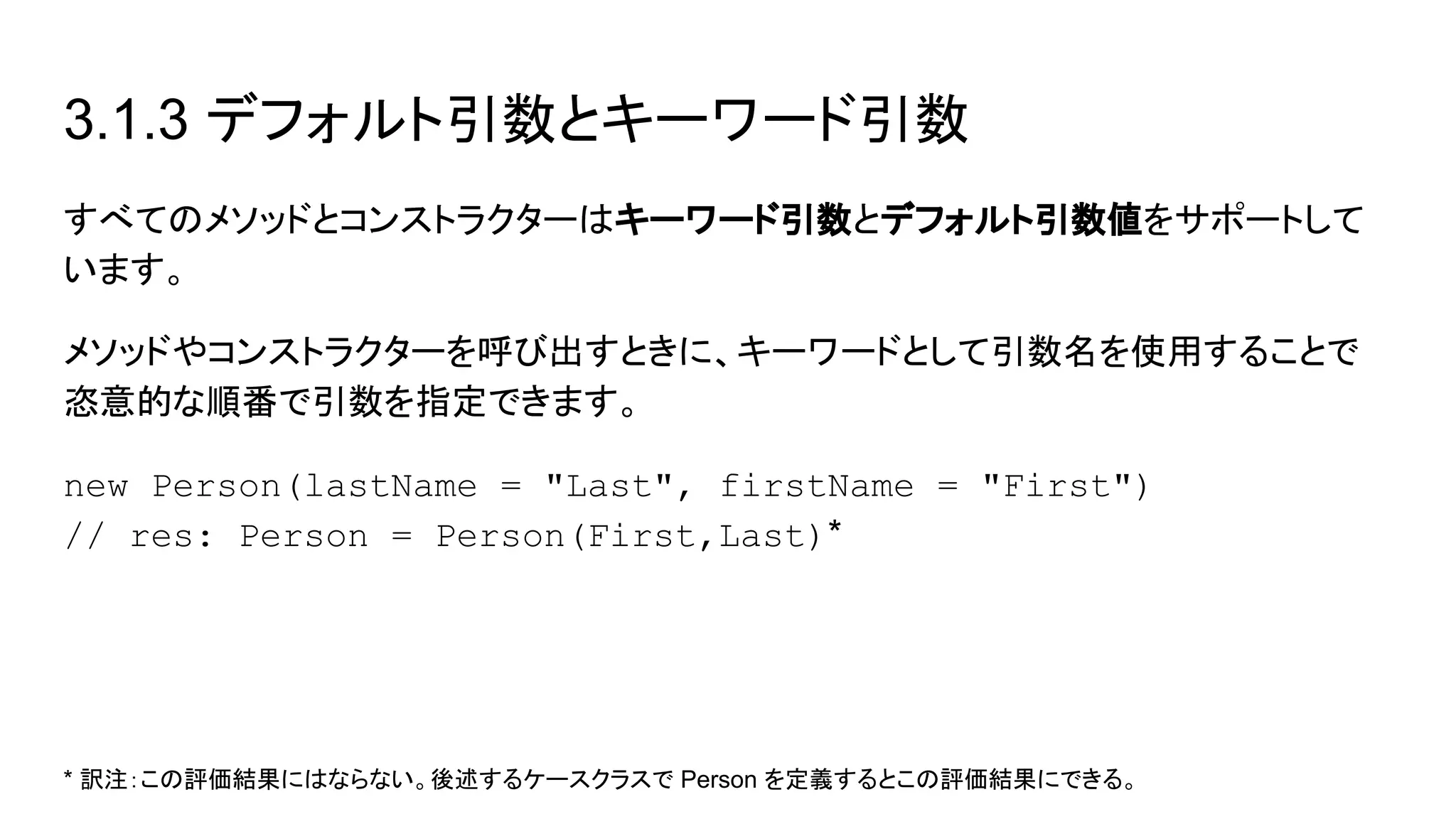 3.1.3 デフォルト引数とキーワード引数
すべてのメソッドとコンストラクターはキーワード引数とデフォルト引数値をサポートして
います。
メソッドやコンストラクターを呼び出すときに、キーワードとして引数名を使用することで
恣意的な順番で引数を指定できます。
new Person(lastName = "Last", firstName = "First")
// res: Person = Person(First,Last)*
* 訳注：この評価結果にはならない。後述するケースクラスで Person を定義するとこの評価結果にできる。
 