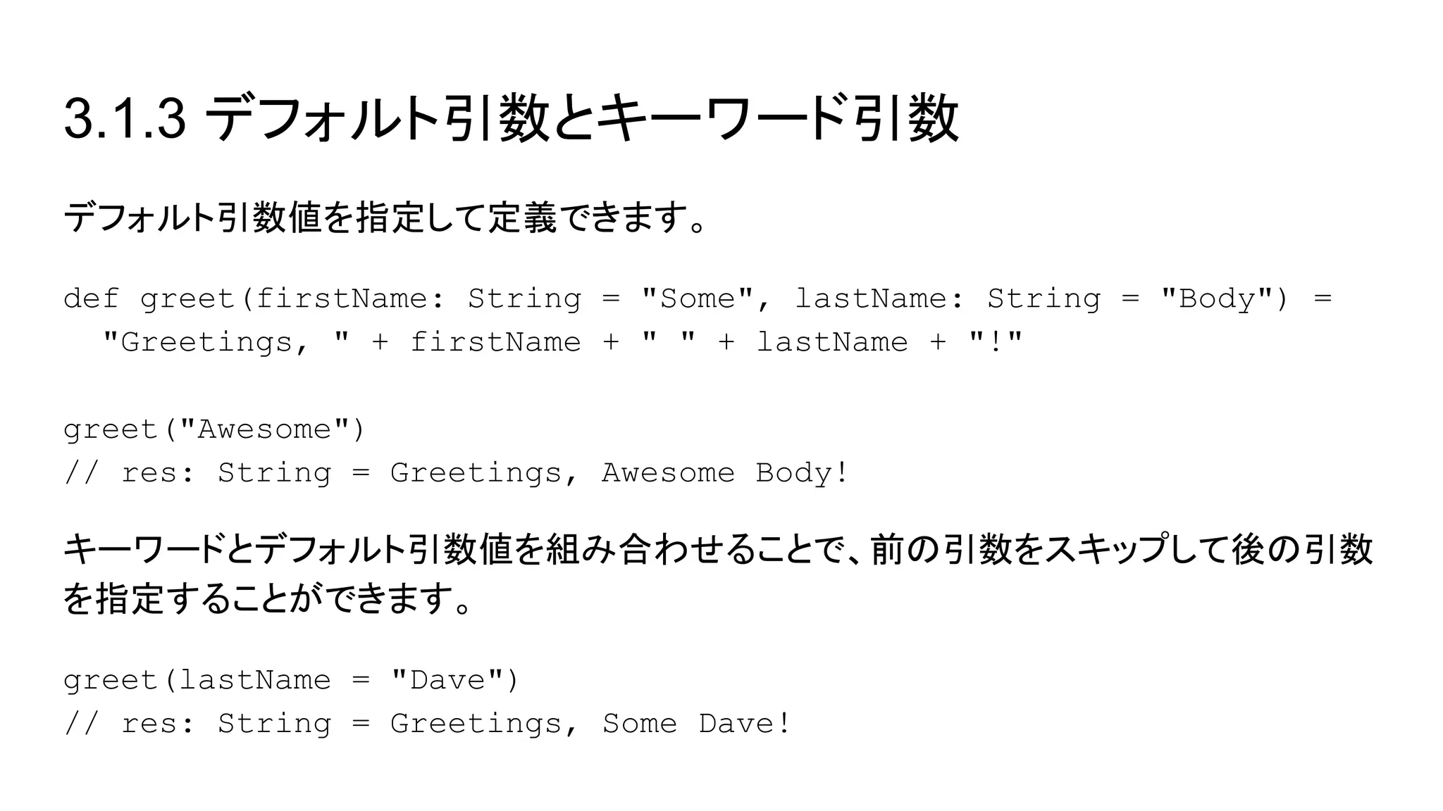 3.1.3 デフォルト引数とキーワード引数
デフォルト引数値を指定して定義できます。
def greet(firstName: String = "Some", lastName: String = "Body") =
"Greetings, " + firstName + " " + lastName + "!"
greet("Awesome")
// res: String = Greetings, Awesome Body!
キーワードとデフォルト引数値を組み合わせることで、前の引数をスキップして後の引数
を指定することができます。
greet(lastName = "Dave")
// res: String = Greetings, Some Dave!
 