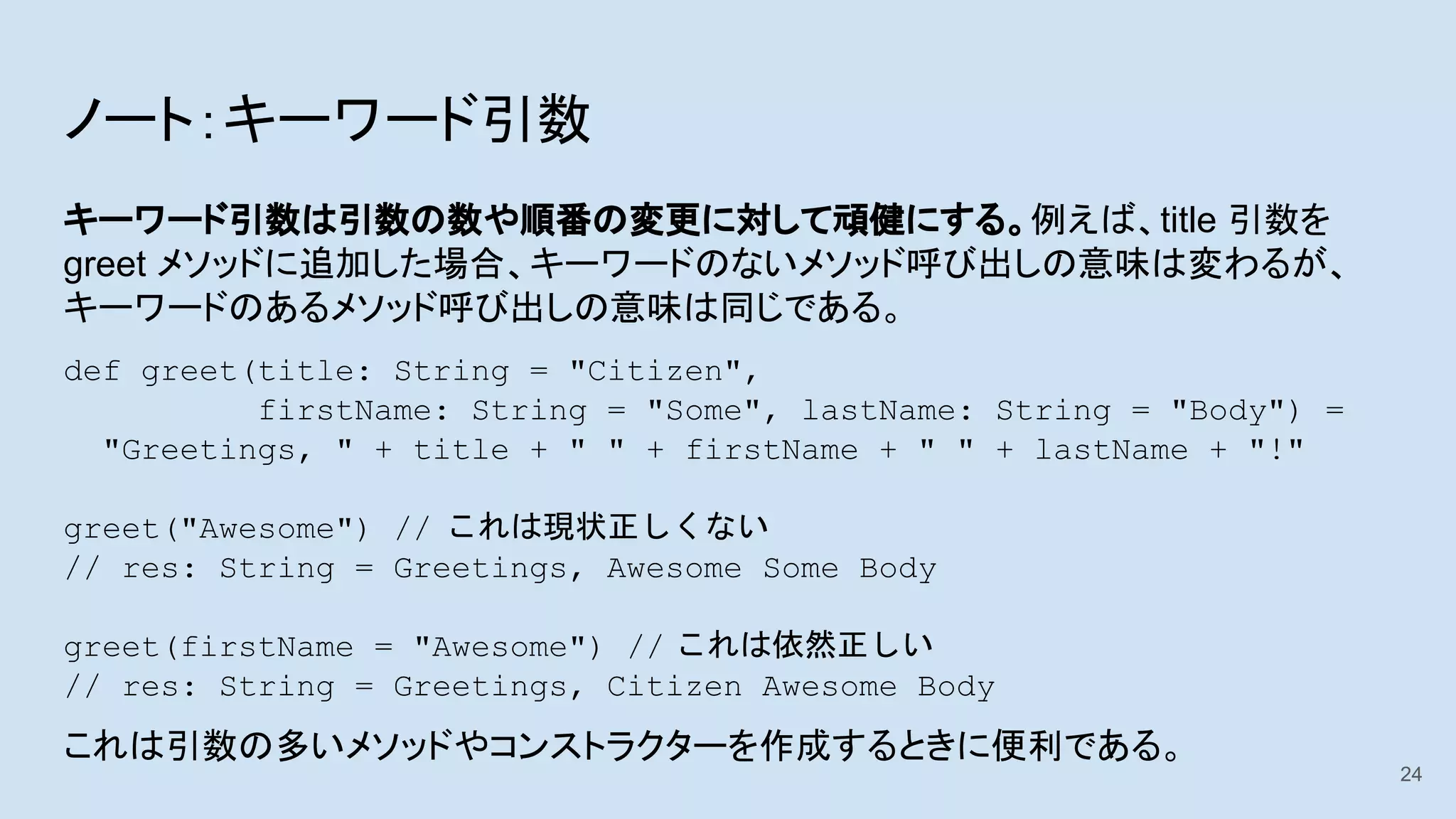 ノート：キーワード引数
キーワード引数は引数の数や順番の変更に対して頑健にする。例えば、title 引数を
greet メソッドに追加した場合、キーワードのないメソッド呼び出しの意味は変わるが、
キーワードのあるメソッド呼び出しの意味は同じである。
def greet(title: String = "Citizen",
firstName: String = "Some", lastName: String = "Body") =
"Greetings, " + title + " " + firstName + " " + lastName + "!"
greet("Awesome") // これは現状正しくない
// res: String = Greetings, Awesome Some Body
greet(firstName = "Awesome") // これは依然正しい
// res: String = Greetings, Citizen Awesome Body
これは引数の多いメソッドやコンストラクターを作成するときに便利である。
24
 
