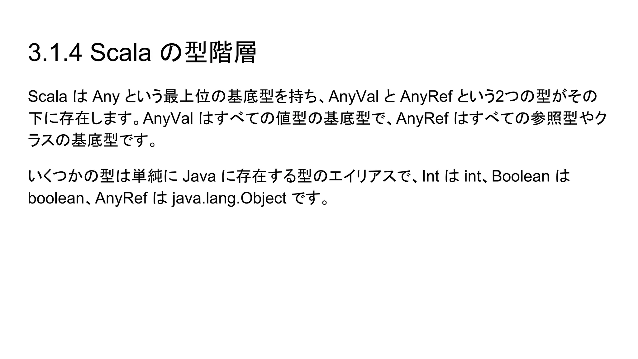 3.1.4 Scala の型階層
Scala は Any という最上位の基底型を持ち、AnyVal と AnyRef という2つの型がその
下に存在します。AnyVal はすべての値型の基底型で、AnyRef はすべての参照型やク
ラスの基底型です。
いくつかの型は単純に Java に存在する型のエイリアスで、Int は int、Boolean は
boolean、AnyRef は java.lang.Object です。
 