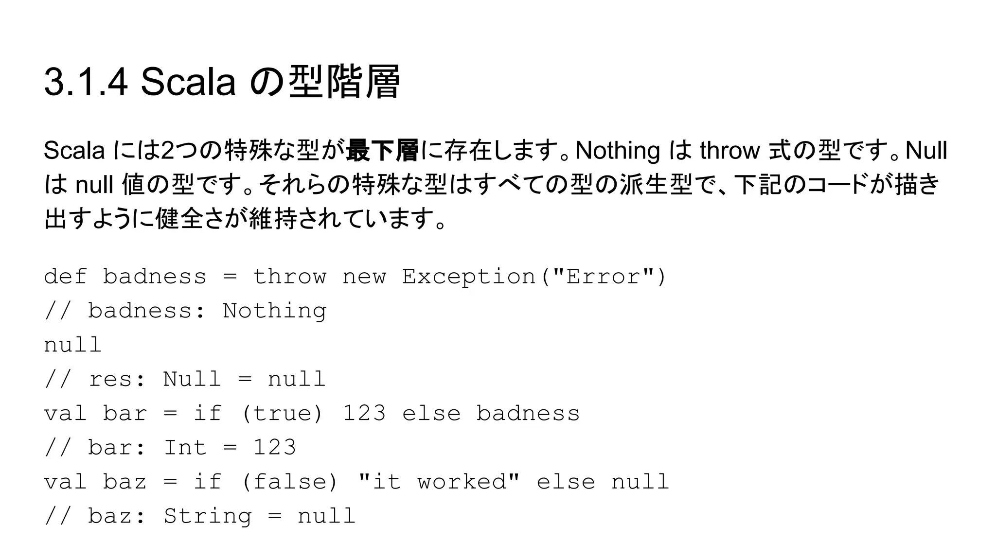 3.1.4 Scala の型階層
Scala には2つの特殊な型が最下層に存在します。Nothing は throw 式の型です。Null
は null 値の型です。それらの特殊な型はすべての型の派生型で、下記のコードが描き
出すように健全さが維持されています。
def badness = throw new Exception("Error")
// badness: Nothing
null
// res: Null = null
val bar = if (true) 123 else badness
// bar: Int = 123
val baz = if (false) "it worked" else null
// baz: String = null
 