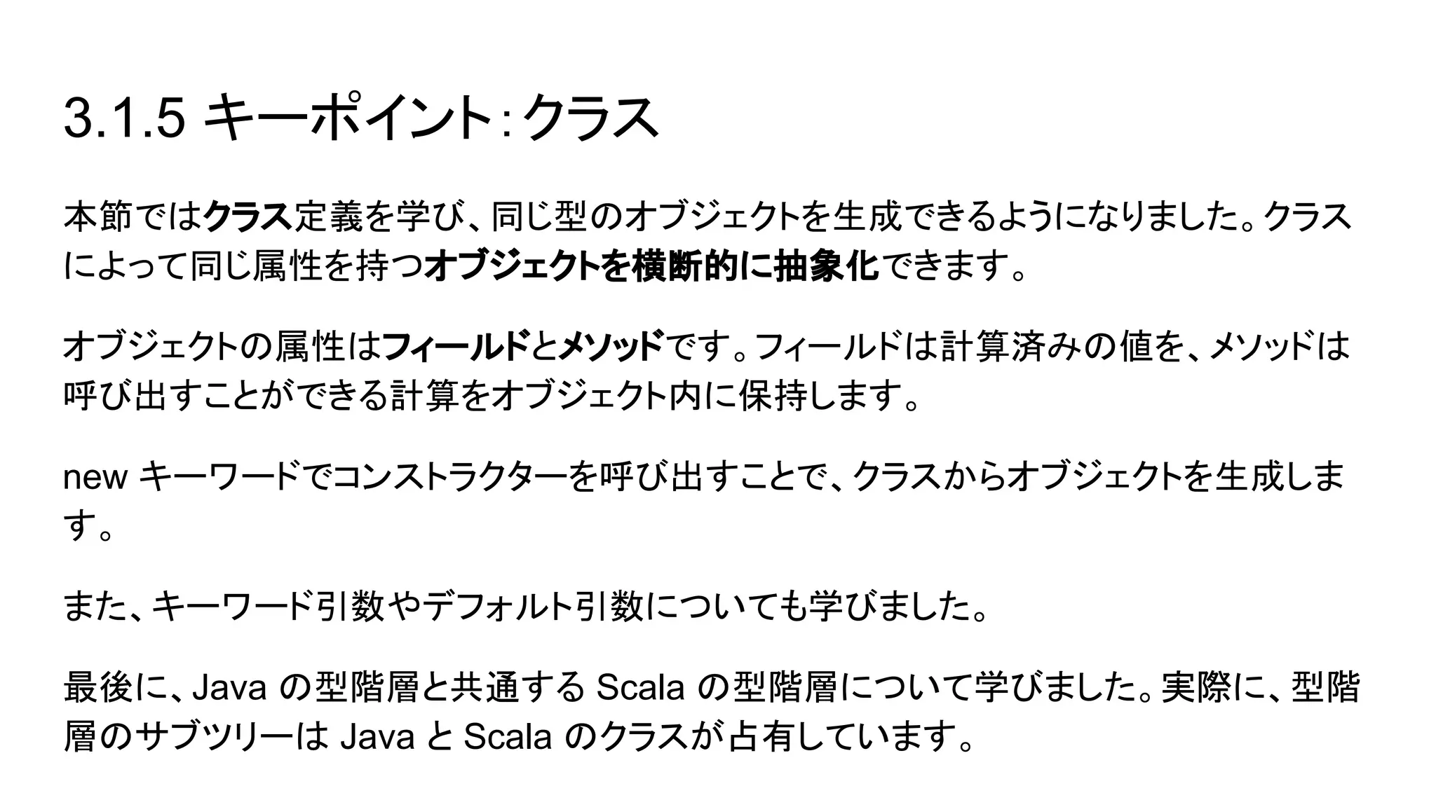 3.1.5 キーポイント：クラス
本節ではクラス定義を学び、同じ型のオブジェクトを生成できるようになりました。クラス
によって同じ属性を持つオブジェクトを横断的に抽象化できます。
オブジェクトの属性はフィールドとメソッドです。フィールドは計算済みの値を、メソッドは
呼び出すことができる計算をオブジェクト内に保持します。
new キーワードでコンストラクターを呼び出すことで、クラスからオブジェクトを生成しま
す。
また、キーワード引数やデフォルト引数についても学びました。
最後に、Java の型階層と共通する Scala の型階層について学びました。実際に、型階
層のサブツリーは Java と Scala のクラスが占有しています。
 
