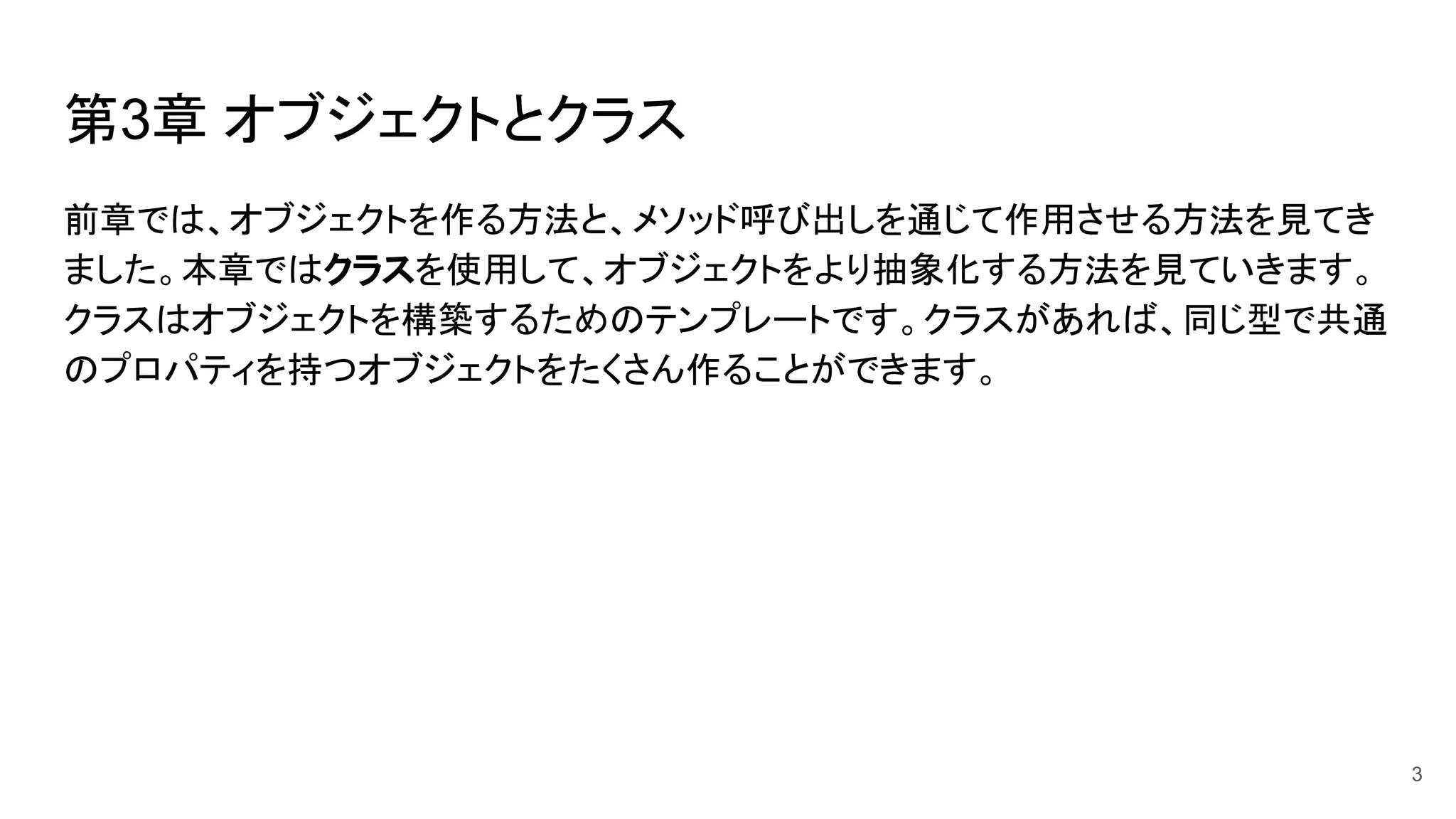 第3章 オブジェクトとクラス
前章では、オブジェクトを作る方法と、メソッド呼び出しを通じて作用させる方法を見てき
ました。本章ではクラスを使用して、オブジェクトをより抽象化する方法を見ていきます。
クラスはオブジェクトを構築するためのテンプレートです。クラスがあれば、同じ型で共通
のプロパティを持つオブジェクトをたくさん作ることができます。
3
 