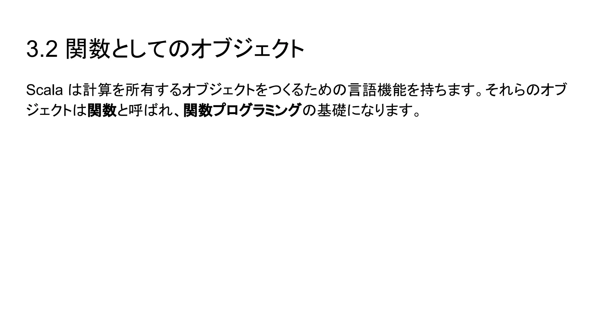 3.2 関数としてのオブジェクト
Scala は計算を所有するオブジェクトをつくるための言語機能を持ちます。それらのオブ
ジェクトは関数と呼ばれ、関数プログラミングの基礎になります。
 