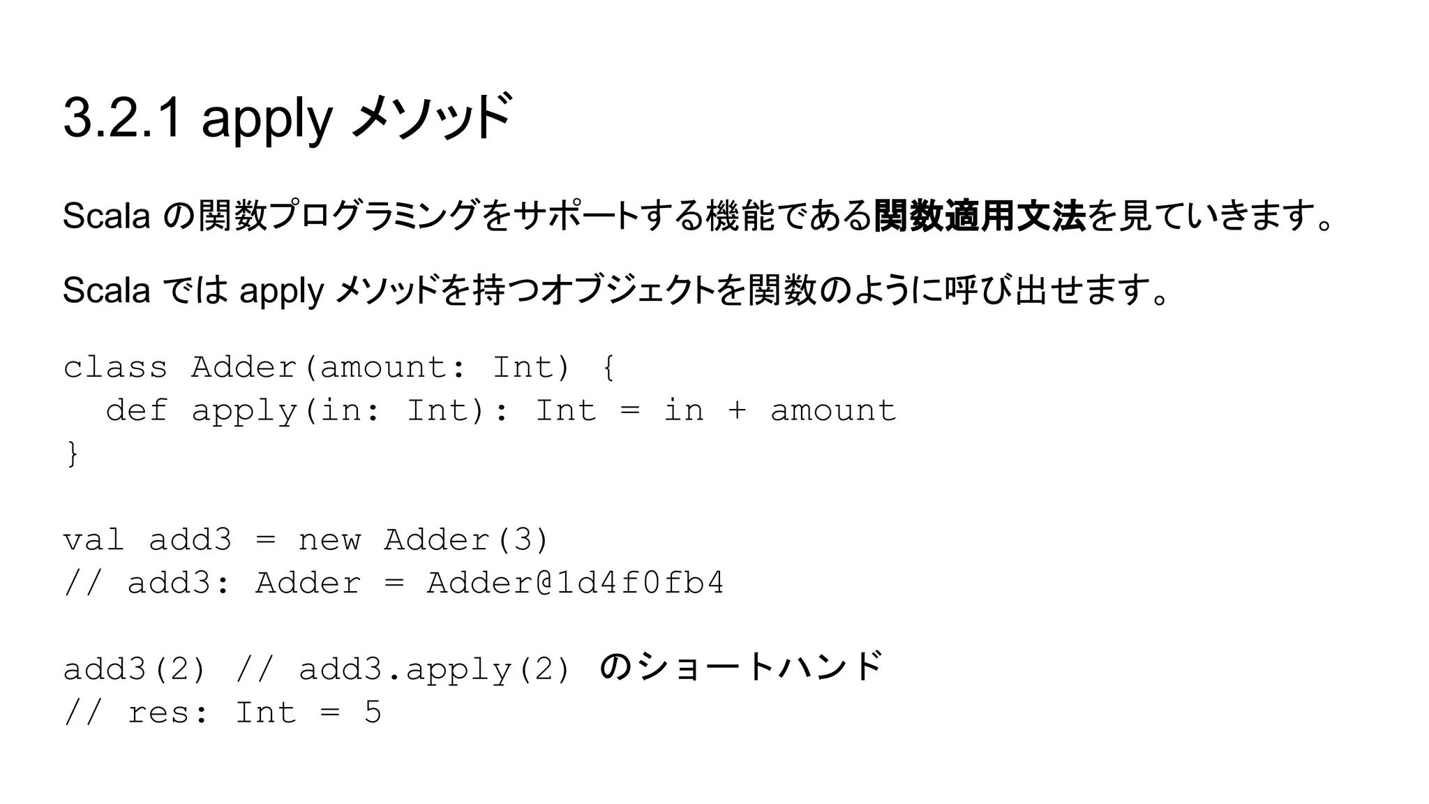 3.2.1 apply メソッド
Scala の関数プログラミングをサポートする機能である関数適用文法を見ていきます。
Scala では apply メソッドを持つオブジェクトを関数のように呼び出せます。
class Adder(amount: Int) {
def apply(in: Int): Int = in + amount
}
val add3 = new Adder(3)
// add3: Adder = Adder@1d4f0fb4
add3(2) // add3.apply(2) のショートハンド
// res: Int = 5
 