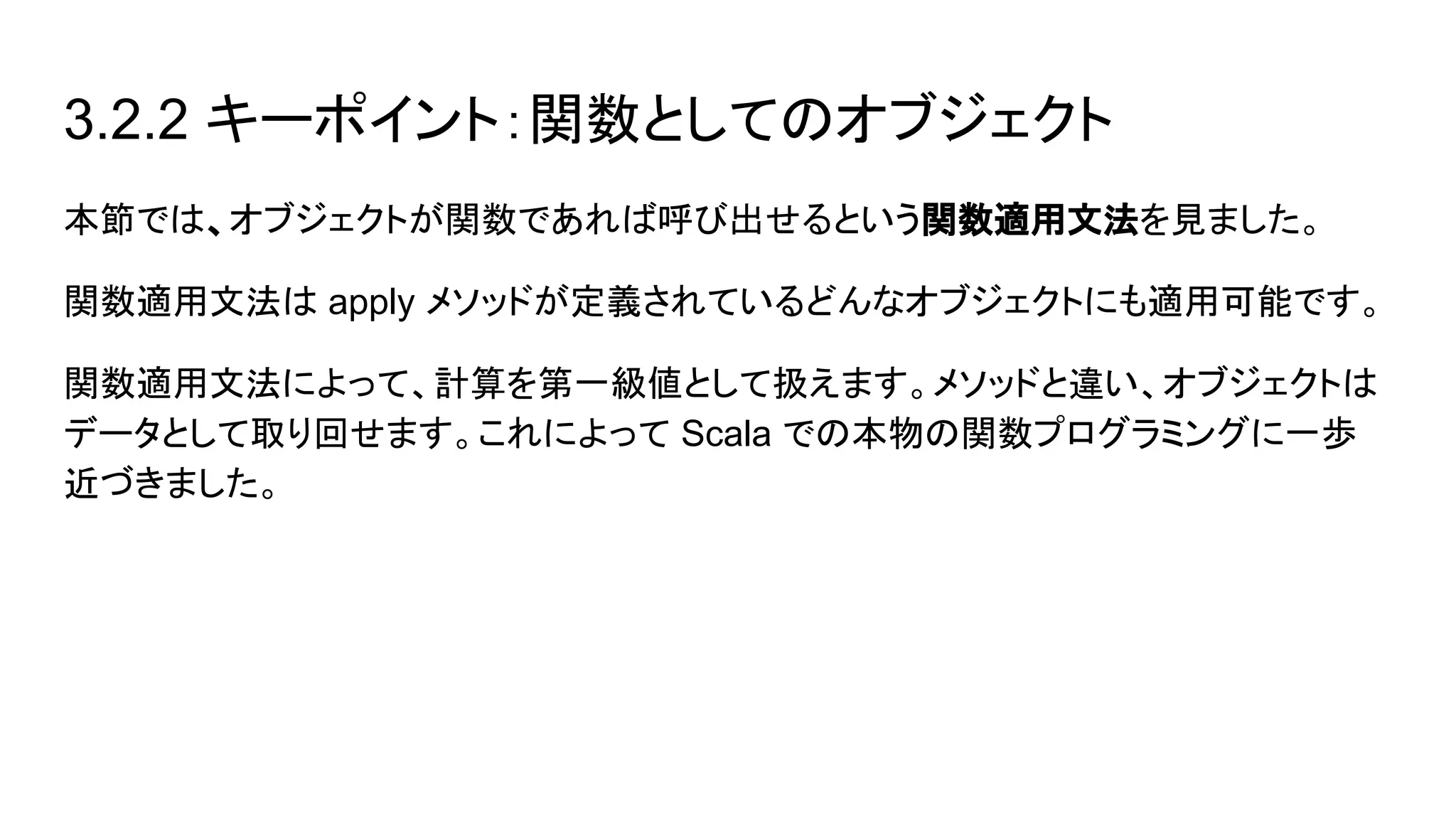 3.2.2 キーポイント：関数としてのオブジェクト
本節では、オブジェクトが関数であれば呼び出せるという関数適用文法を見ました。
関数適用文法は apply メソッドが定義されているどんなオブジェクトにも適用可能です。
関数適用文法によって、計算を第一級値として扱えます。メソッドと違い、オブジェクトは
データとして取り回せます。これによって Scala での本物の関数プログラミングに一歩
近づきました。
 