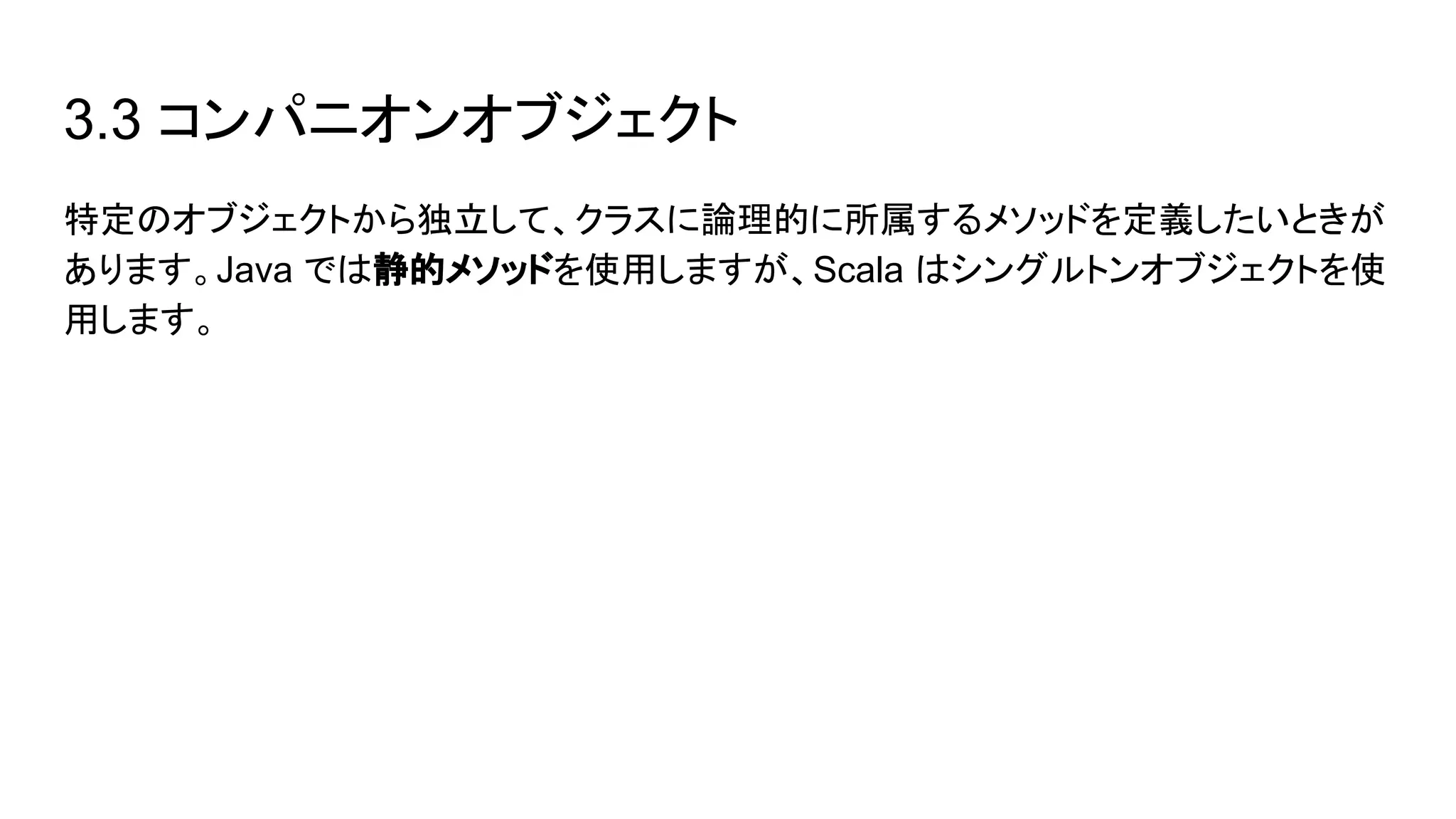 3.3 コンパニオンオブジェクト
特定のオブジェクトから独立して、クラスに論理的に所属するメソッドを定義したいときが
あります。Java では静的メソッドを使用しますが、Scala はシングルトンオブジェクトを使
用します。
 