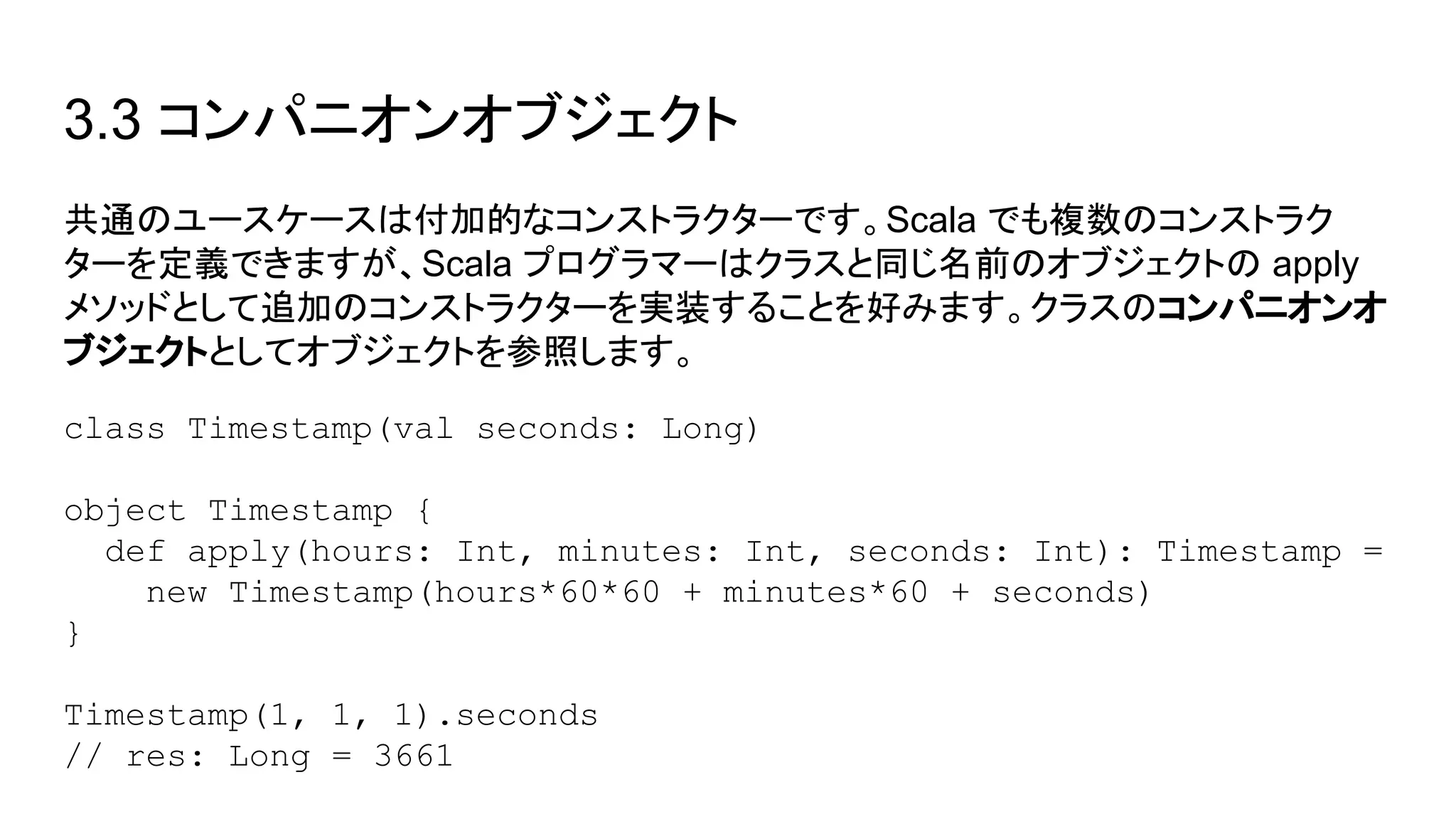 3.3 コンパニオンオブジェクト
共通のユースケースは付加的なコンストラクターです。Scala でも複数のコンストラク
ターを定義できますが、Scala プログラマーはクラスと同じ名前のオブジェクトの apply
メソッドとして追加のコンストラクターを実装することを好みます。クラスのコンパニオンオ
ブジェクトとしてオブジェクトを参照します。
class Timestamp(val seconds: Long)
object Timestamp {
def apply(hours: Int, minutes: Int, seconds: Int): Timestamp =
new Timestamp(hours*60*60 + minutes*60 + seconds)
}
Timestamp(1, 1, 1).seconds
// res: Long = 3661
 