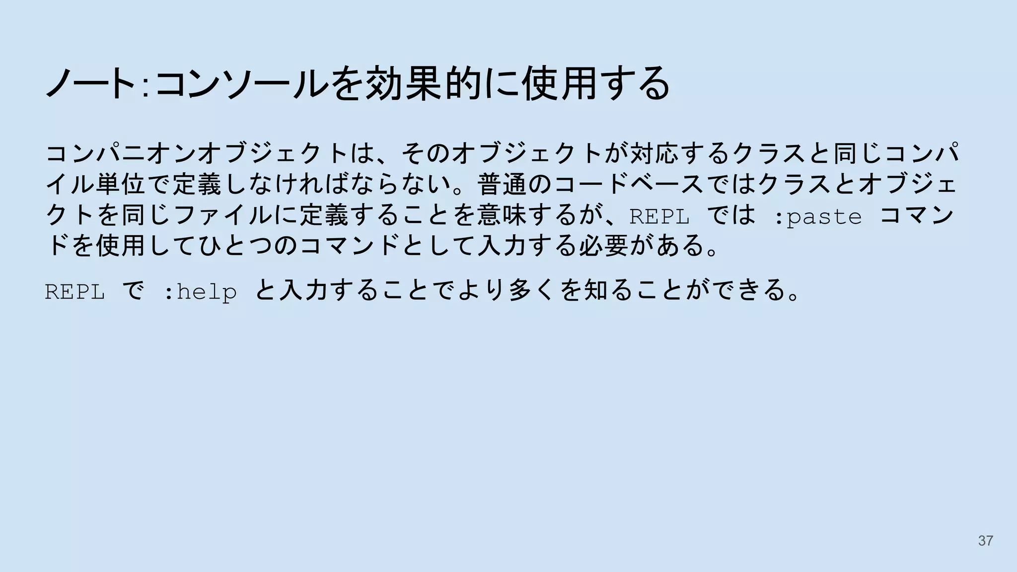 ノート：コンソールを効果的に使用する
コンパニオンオブジェクトは、そのオブジェクトが対応するクラスと同じコンパ
イル単位で定義しなければならない。普通のコードベースではクラスとオブジェ
クトを同じファイルに定義することを意味するが、REPL では :paste コマン
ドを使用してひとつのコマンドとして入力する必要がある。
REPL で :help と入力することでより多くを知ることができる。
37
 