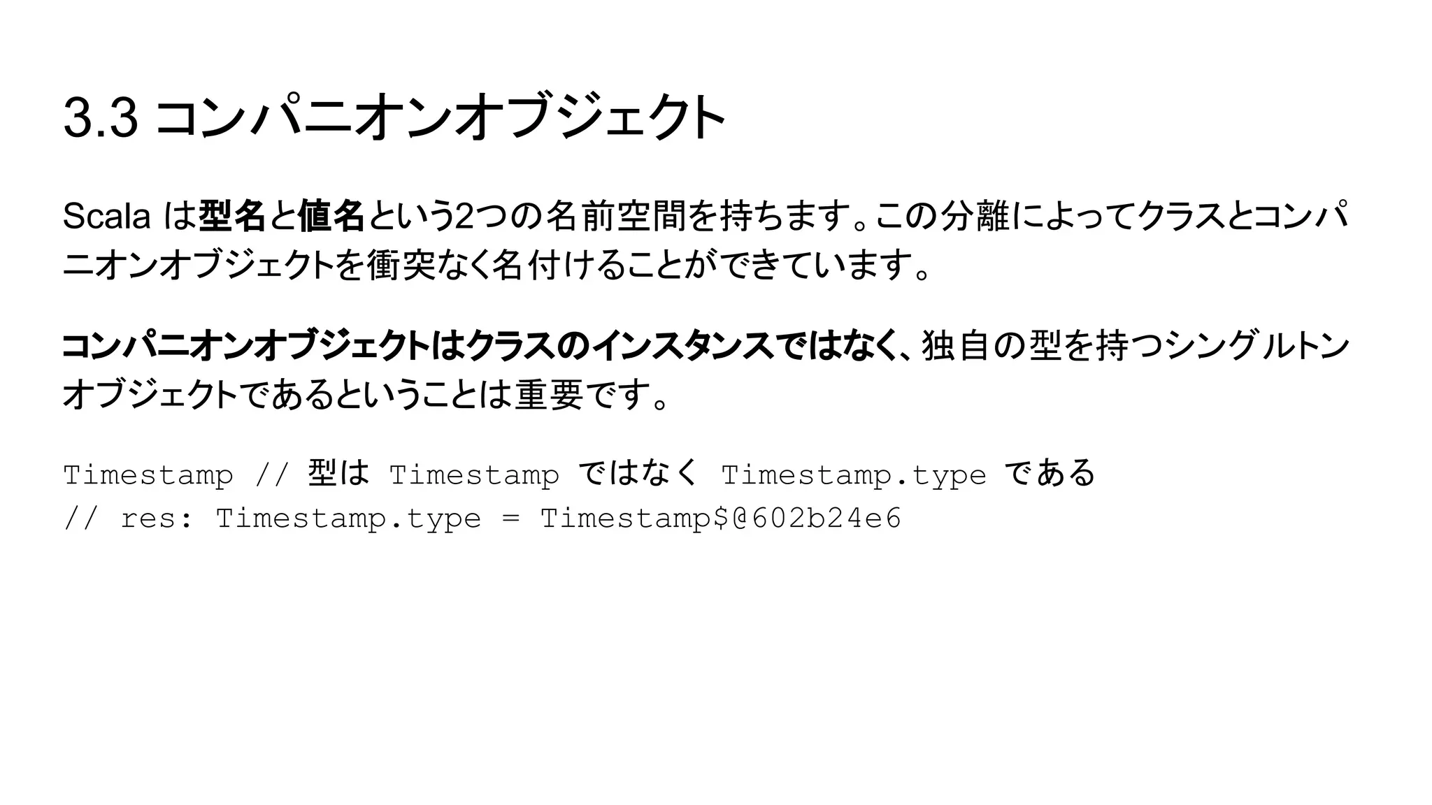 3.3 コンパニオンオブジェクト
Scala は型名と値名という2つの名前空間を持ちます。この分離によってクラスとコンパ
ニオンオブジェクトを衝突なく名付けることができています。
コンパニオンオブジェクトはクラスのインスタンスではなく、独自の型を持つシングルトン
オブジェクトであるということは重要です。
Timestamp // 型は Timestamp ではなく Timestamp.type である
// res: Timestamp.type = Timestamp$@602b24e6
 