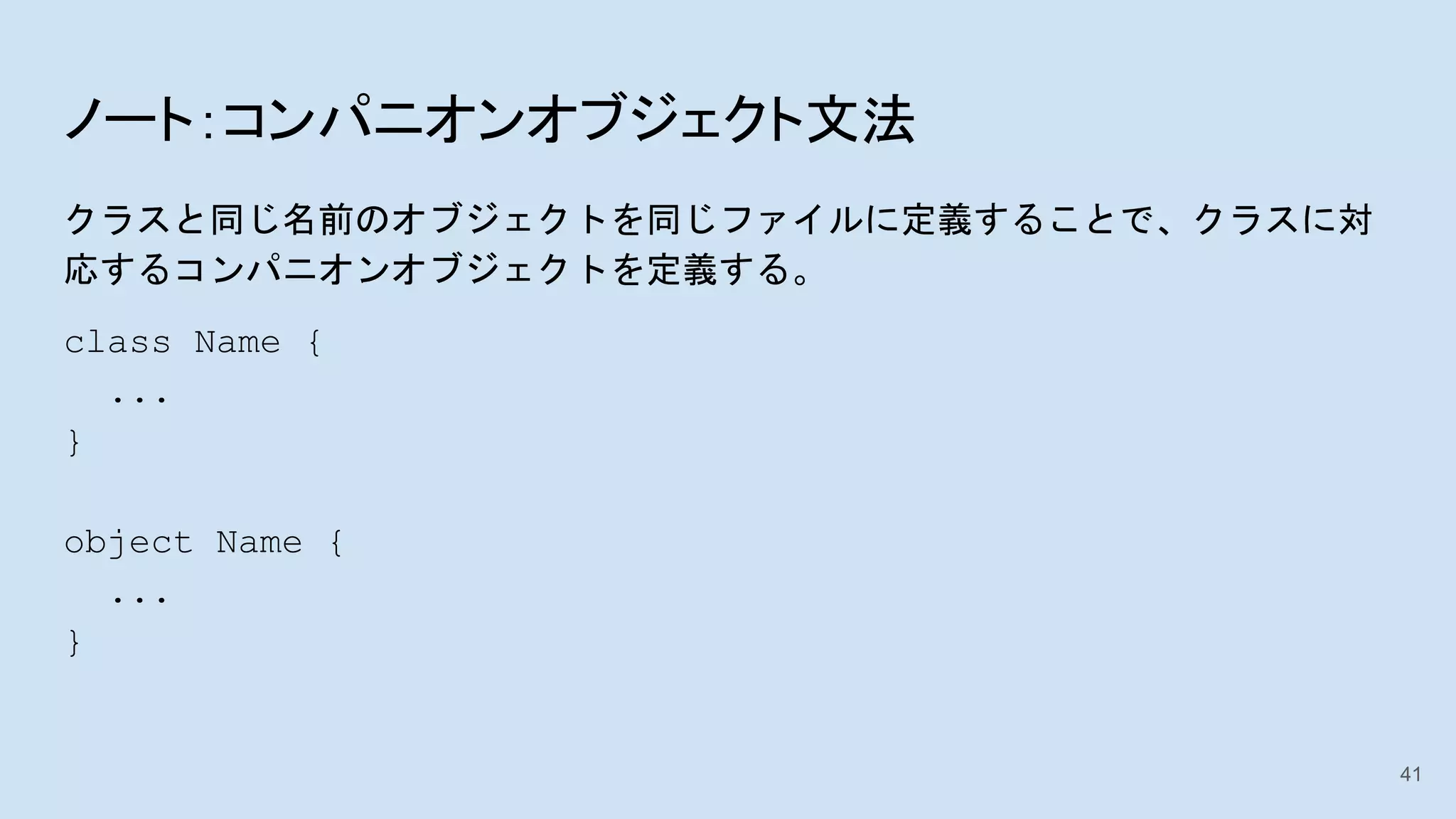 ノート：コンパニオンオブジェクト文法
クラスと同じ名前のオブジェクトを同じファイルに定義することで、クラスに対
応するコンパニオンオブジェクトを定義する。
class Name {
...
}
object Name {
...
}
41
 