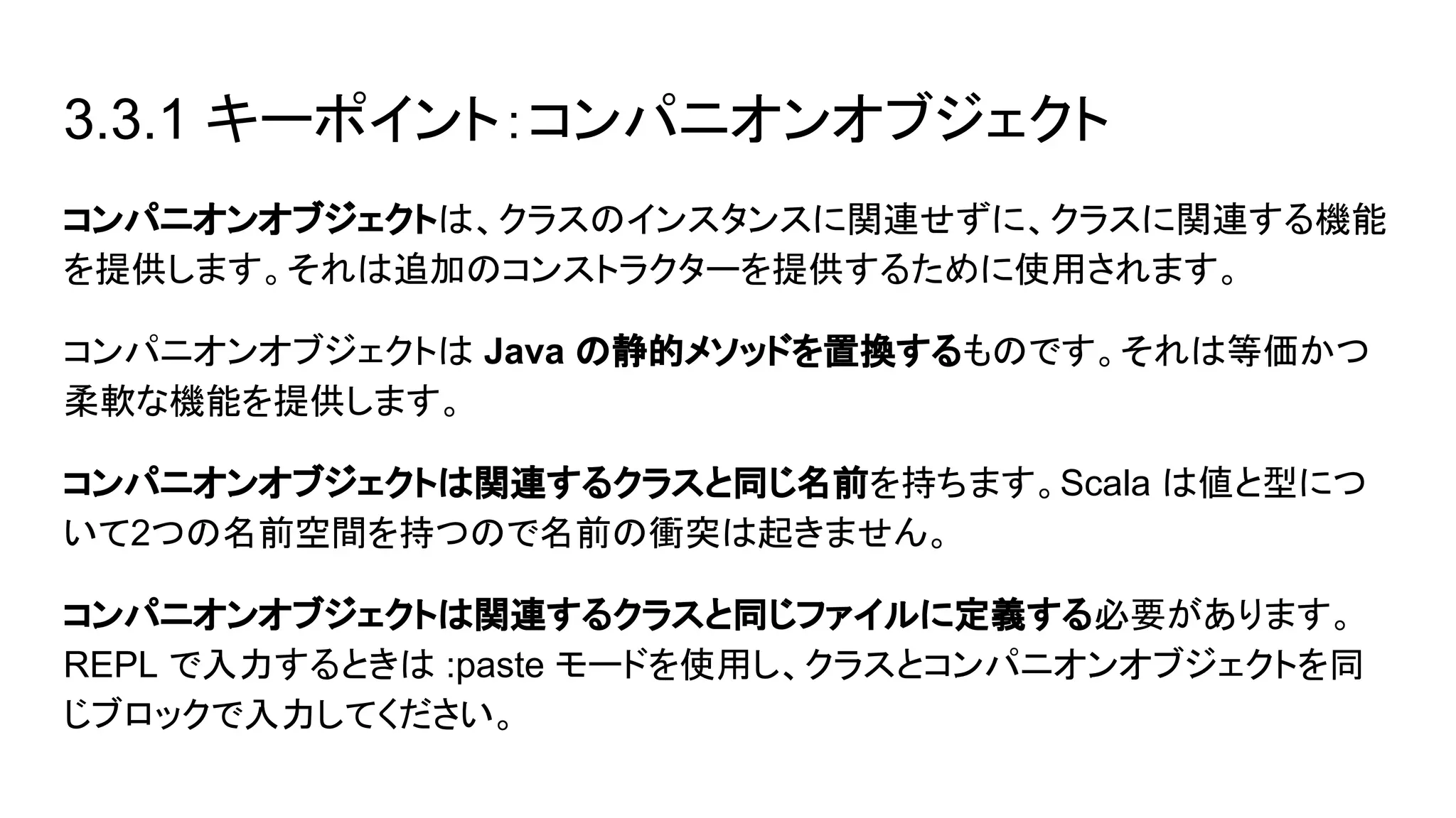 3.3.1 キーポイント：コンパニオンオブジェクト
コンパニオンオブジェクトは、クラスのインスタンスに関連せずに、クラスに関連する機能
を提供します。それは追加のコンストラクターを提供するために使用されます。
コンパニオンオブジェクトは Java の静的メソッドを置換するものです。それは等価かつ
柔軟な機能を提供します。
コンパニオンオブジェクトは関連するクラスと同じ名前を持ちます。Scala は値と型につ
いて2つの名前空間を持つので名前の衝突は起きません。
コンパニオンオブジェクトは関連するクラスと同じファイルに定義する必要があります。
REPL で入力するときは :paste モードを使用し、クラスとコンパニオンオブジェクトを同
じブロックで入力してください。
 