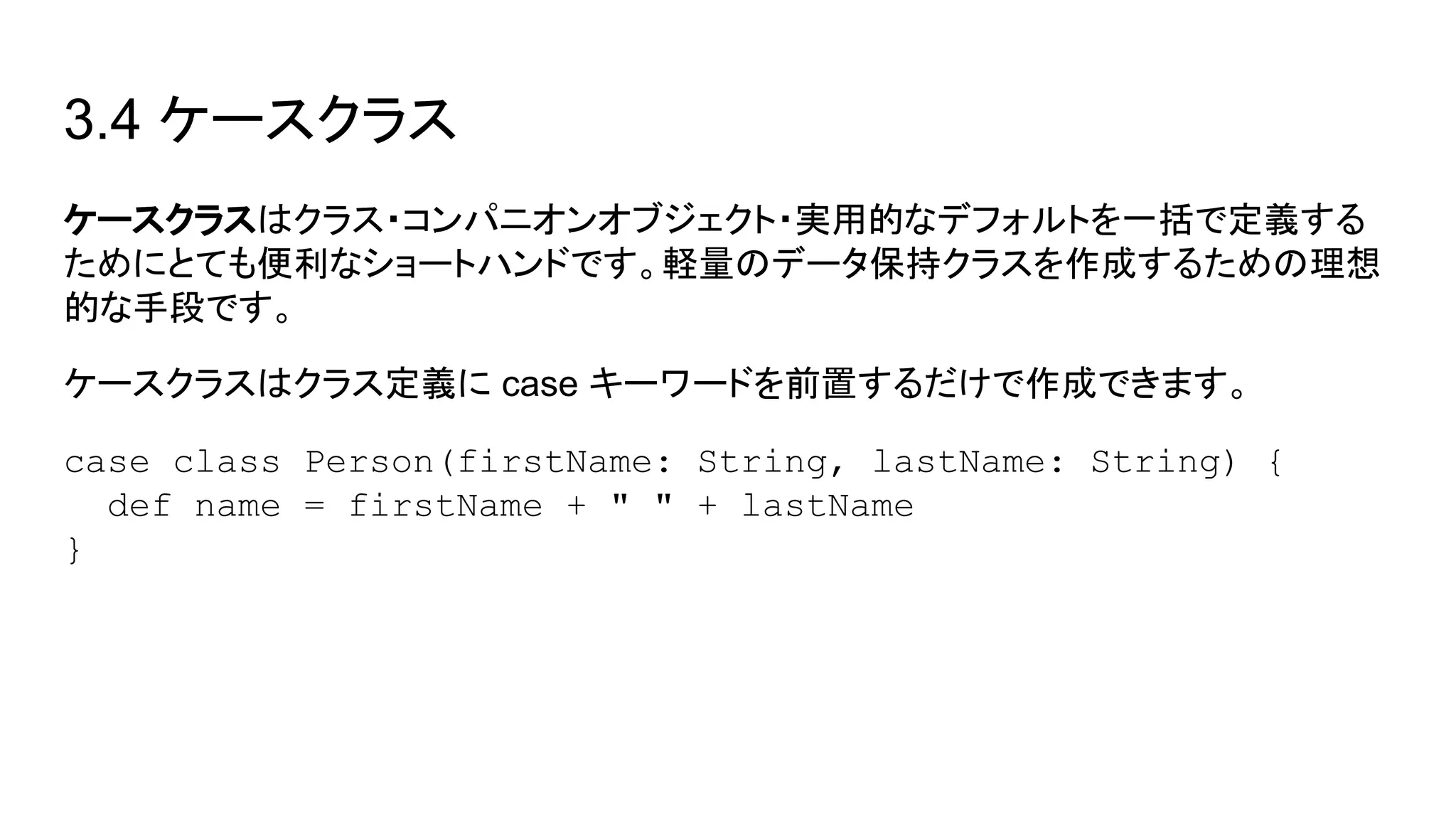 3.4 ケースクラス
ケースクラスはクラス・コンパニオンオブジェクト・実用的なデフォルトを一括で定義する
ためにとても便利なショートハンドです。軽量のデータ保持クラスを作成するための理想
的な手段です。
ケースクラスはクラス定義に case キーワードを前置するだけで作成できます。
case class Person(firstName: String, lastName: String) {
def name = firstName + " " + lastName
}
 
