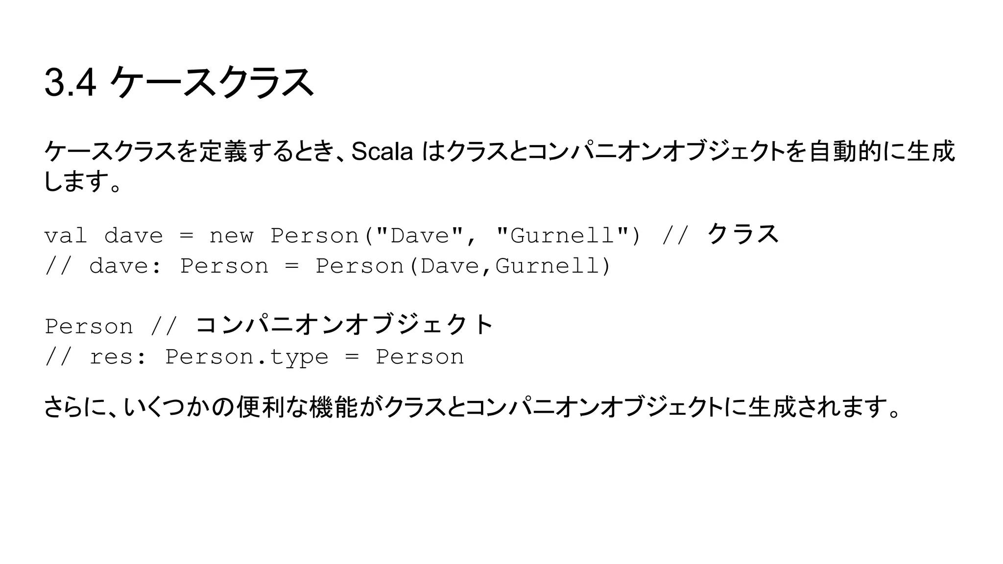 3.4 ケースクラス
ケースクラスを定義するとき、Scala はクラスとコンパニオンオブジェクトを自動的に生成
します。
val dave = new Person("Dave", "Gurnell") // クラス
// dave: Person = Person(Dave,Gurnell)
Person // コンパニオンオブジェクト
// res: Person.type = Person
さらに、いくつかの便利な機能がクラスとコンパニオンオブジェクトに生成されます。
 