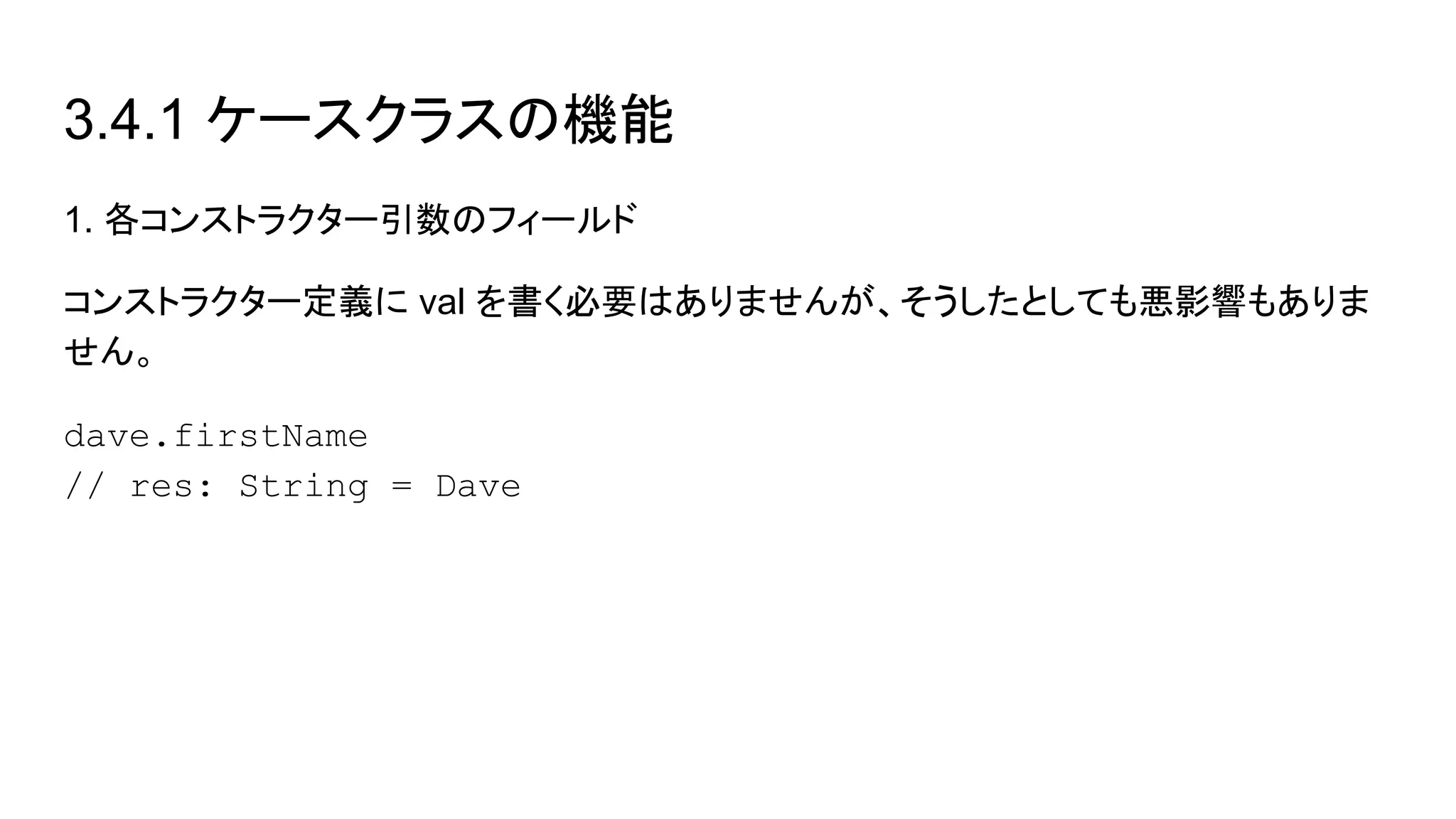 3.4.1 ケースクラスの機能
1. 各コンストラクター引数のフィールド
コンストラクター定義に val を書く必要はありませんが、そうしたとしても悪影響もありま
せん。
dave.firstName
// res: String = Dave
 