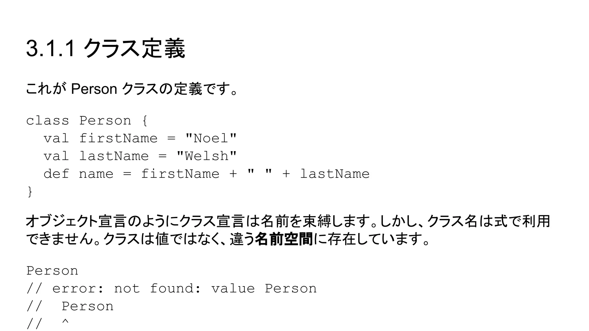 3.1.1 クラス定義
これが Person クラスの定義です。
class Person {
val firstName = "Noel"
val lastName = "Welsh"
def name = firstName + " " + lastName
}
オブジェクト宣言のようにクラス宣言は名前を束縛します。しかし、クラス名は式で利用
できません。クラスは値ではなく、違う名前空間に存在しています。
Person
// error: not found: value Person
// Person
// ^
 