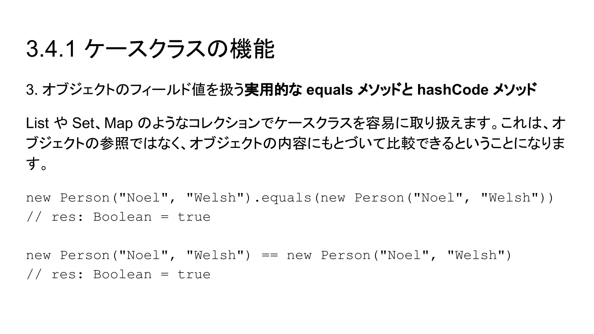 3.4.1 ケースクラスの機能
3. オブジェクトのフィールド値を扱う実用的な equals メソッドと hashCode メソッド
List や Set、Map のようなコレクションでケースクラスを容易に取り扱えます。これは、オ
ブジェクトの参照ではなく、オブジェクトの内容にもとづいて比較できるということになりま
す。
new Person("Noel", "Welsh").equals(new Person("Noel", "Welsh"))
// res: Boolean = true
new Person("Noel", "Welsh") == new Person("Noel", "Welsh")
// res: Boolean = true
 