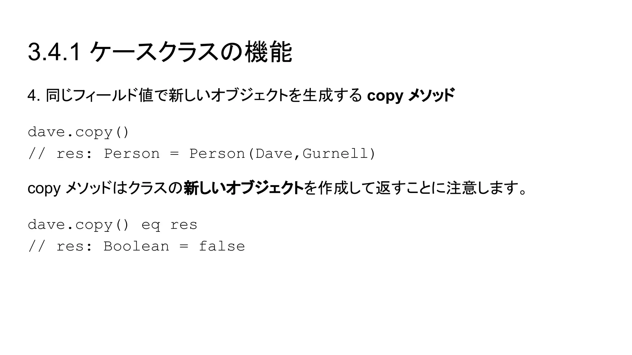 3.4.1 ケースクラスの機能
4. 同じフィールド値で新しいオブジェクトを生成する copy メソッド
dave.copy()
// res: Person = Person(Dave,Gurnell)
copy メソッドはクラスの新しいオブジェクトを作成して返すことに注意します。
dave.copy() eq res
// res: Boolean = false
 