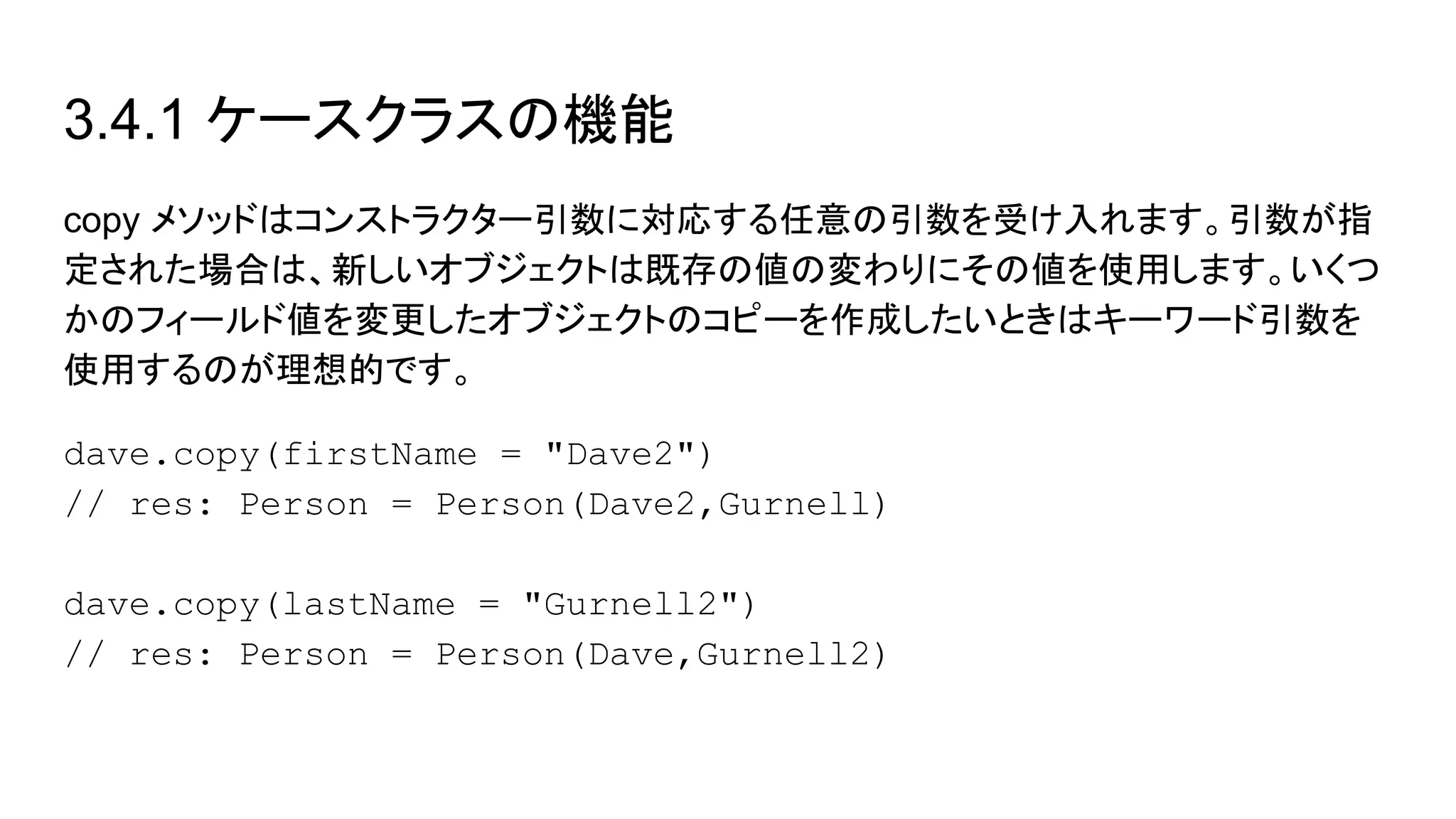 3.4.1 ケースクラスの機能
copy メソッドはコンストラクター引数に対応する任意の引数を受け入れます。引数が指
定された場合は、新しいオブジェクトは既存の値の変わりにその値を使用します。いくつ
かのフィールド値を変更したオブジェクトのコピーを作成したいときはキーワード引数を
使用するのが理想的です。
dave.copy(firstName = "Dave2")
// res: Person = Person(Dave2,Gurnell)
dave.copy(lastName = "Gurnell2")
// res: Person = Person(Dave,Gurnell2)
 