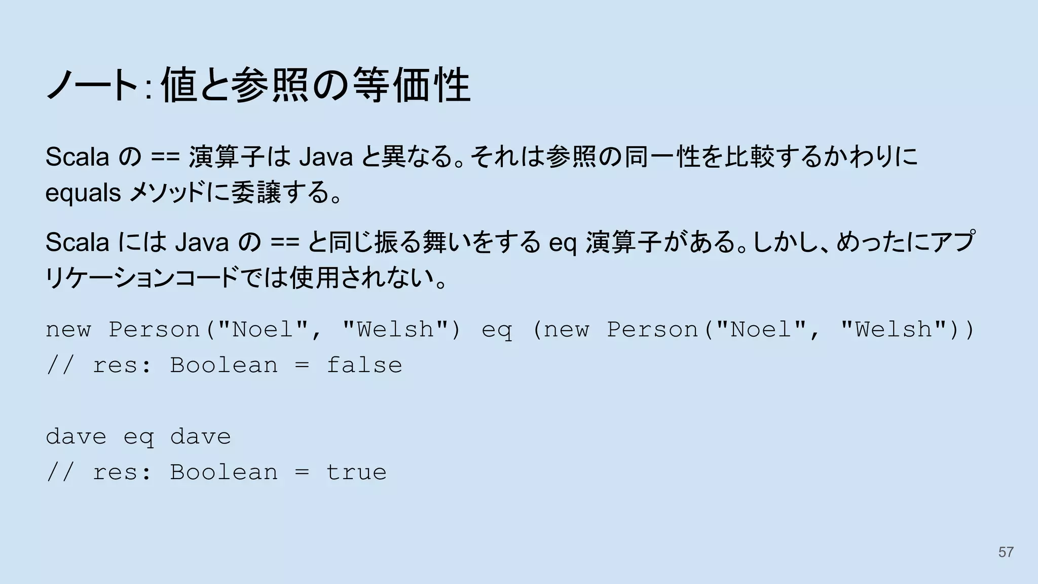 ノート：値と参照の等価性
Scala の == 演算子は Java と異なる。それは参照の同一性を比較するかわりに
equals メソッドに委譲する。
Scala には Java の == と同じ振る舞いをする eq 演算子がある。しかし、めったにアプ
リケーションコードでは使用されない。
new Person("Noel", "Welsh") eq (new Person("Noel", "Welsh"))
// res: Boolean = false
dave eq dave
// res: Boolean = true
57
 