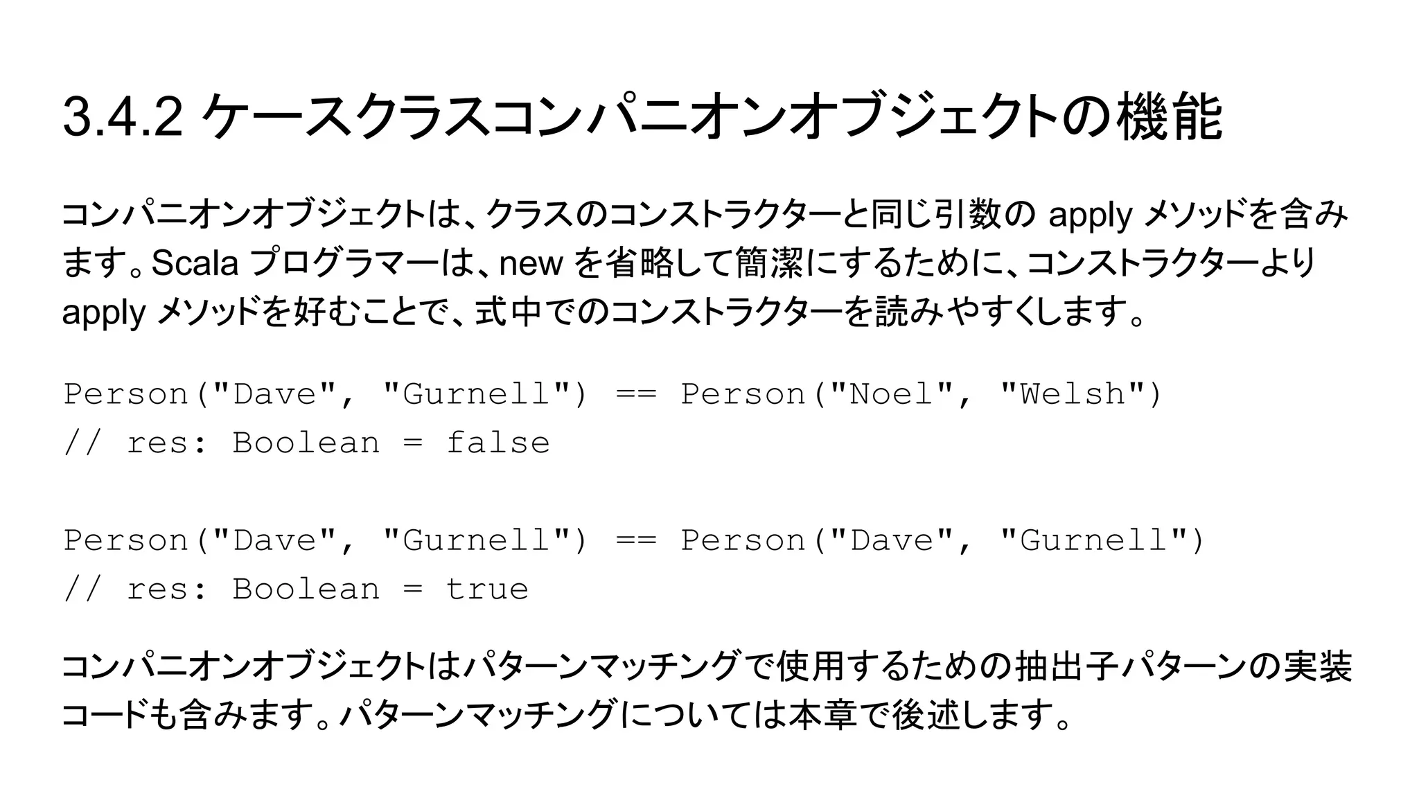 3.4.2 ケースクラスコンパニオンオブジェクトの機能
コンパニオンオブジェクトは、クラスのコンストラクターと同じ引数の apply メソッドを含み
ます。Scala プログラマーは、new を省略して簡潔にするために、コンストラクターより
apply メソッドを好むことで、式中でのコンストラクターを読みやすくします。
Person("Dave", "Gurnell") == Person("Noel", "Welsh")
// res: Boolean = false
Person("Dave", "Gurnell") == Person("Dave", "Gurnell")
// res: Boolean = true
コンパニオンオブジェクトはパターンマッチングで使用するための抽出子パターンの実装
コードも含みます。パターンマッチングについては本章で後述します。
 