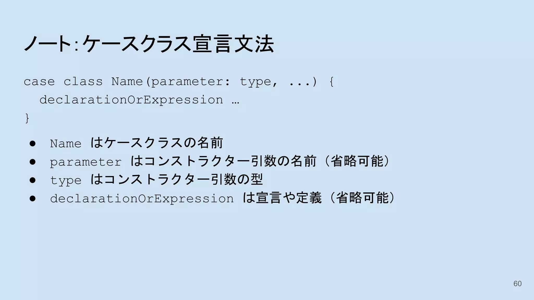 ノート：ケースクラス宣言文法
case class Name(parameter: type, ...) {
declarationOrExpression …
}
● Name はケースクラスの名前
● parameter はコンストラクター引数の名前（省略可能）
● type はコンストラクター引数の型
● declarationOrExpression は宣言や定義（省略可能）
60
 